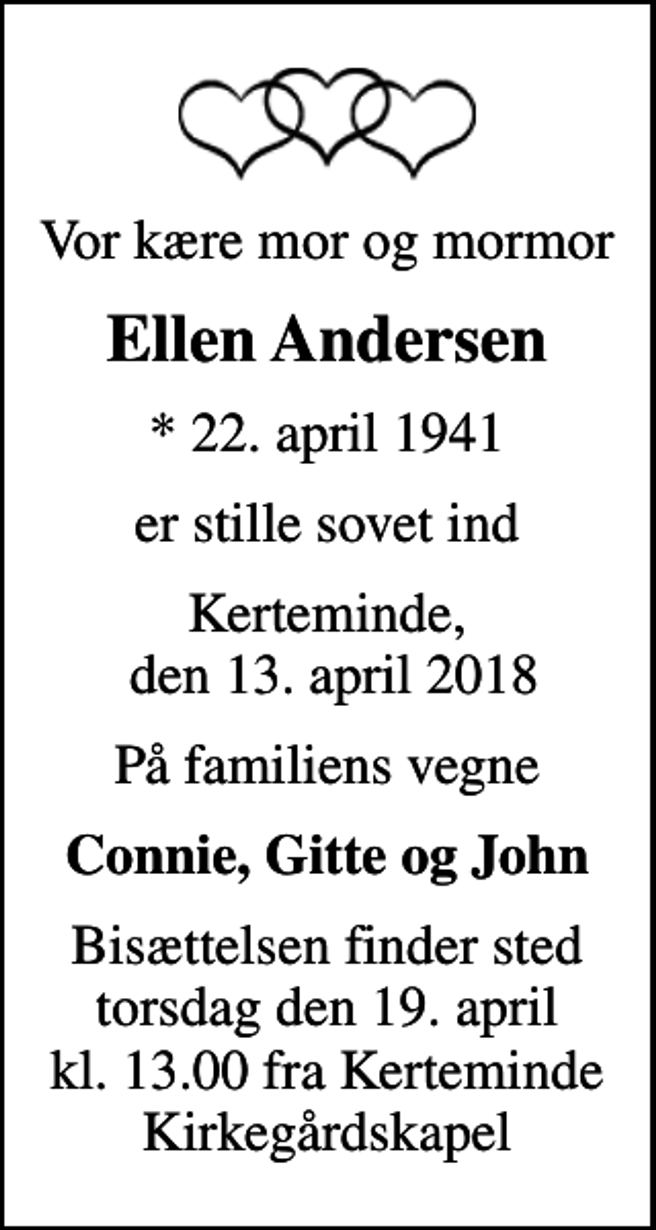<p>Vor kære mor og mormor<br />Ellen Andersen<br />* 22. april 1941<br />er stille sovet ind<br />Kerteminde, den 13. april 2018<br />På familiens vegne<br />Connie, Gitte og John<br />Bisættelsen finder sted torsdag den 19. april kl. 13.00 fra Kerteminde Kirkegårdskapel</p>