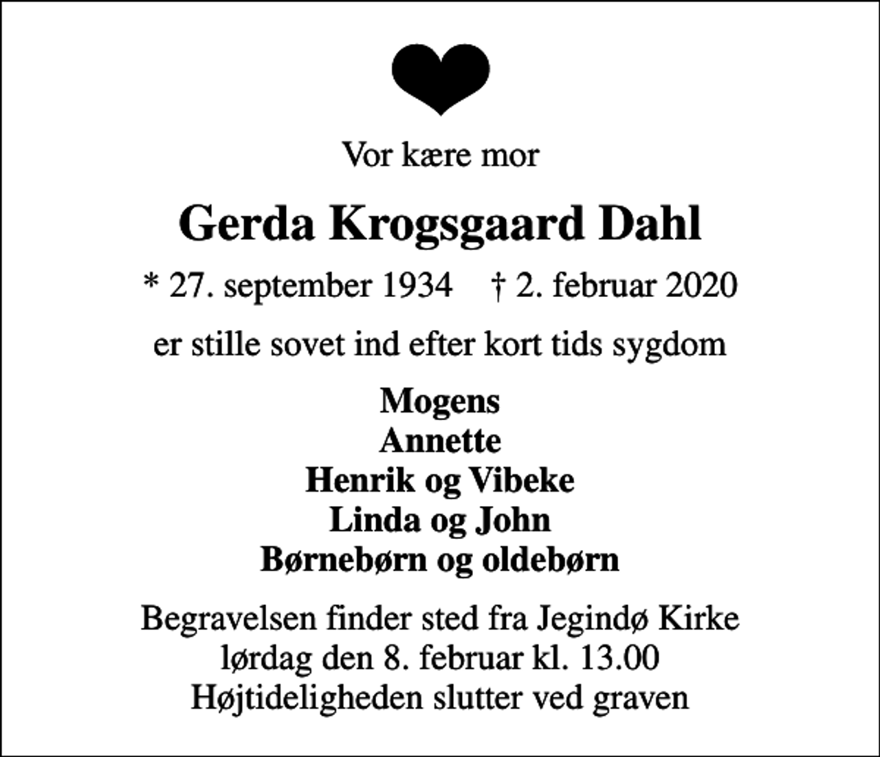 <p>Vor kære mor<br />Gerda Krogsgaard Dahl<br />* 27. september 1934 ✝ 2. februar 2020<br />er stille sovet ind efter kort tids sygdom<br />Mogens Annette Henrik og Vibeke Linda og John Børnebørn og oldebørn<br />Begravelsen finder sted fra Jegindø Kirke lørdag den 8. februar kl. 13.00 Højtideligheden slutter ved graven</p>