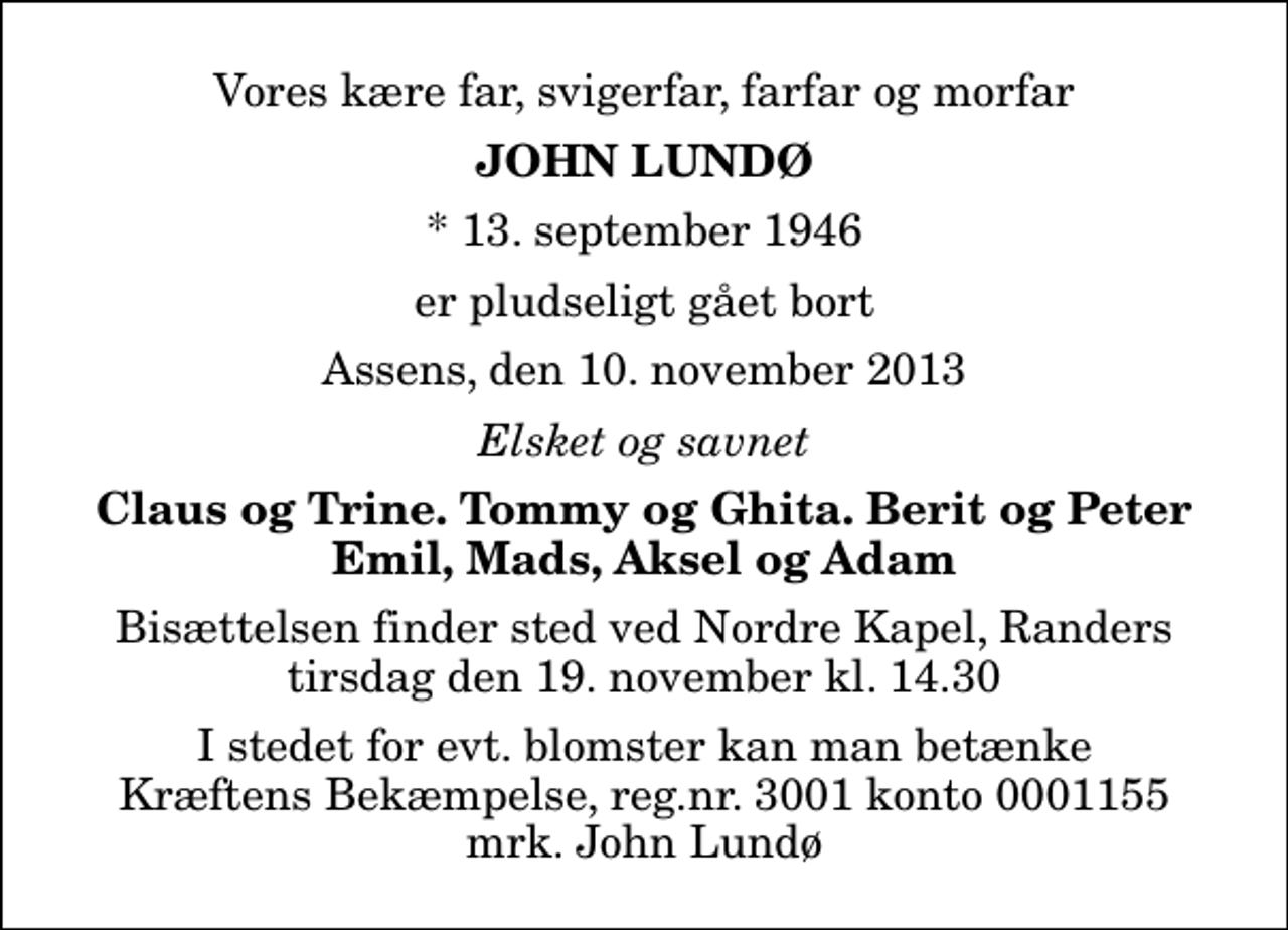 <p>Vores kære far, svigerfar, farfar og morfar<br />John Lundø<br />* 13. september 1946<br />er pludseligt gået bort<br />Assens, den 10. november 2013<br />Elsket og savnet<br />Claus og Trine. Tommy og Ghita. Berit og Peter Emil, Mads, Aksel og Adam<br />Bisættelsen finder sted ved Nordre Kapel, Randers tirsdag den 19. november kl. 14.30<br />I stedet for evt. blomster kan man betænke<br />Kræftens Bekæmpelse reg.4183konto0001155mrk. John<br />Lundø</p>