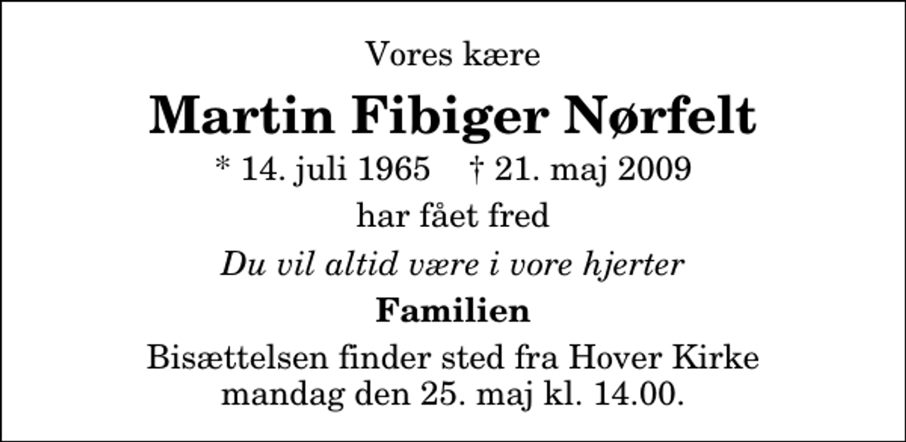 <p>Vores kære<br />Martin Fibiger Nørfelt<br />* 14. juli 1965 ✝ 21. maj 2009<br />har fået fred<br />Du vil altid være i vore hjerter<br />Familien<br />Bisættelsen finder sted fra Hover Kirke, Vejle mandag den 25. maj kl. 14.00</p>