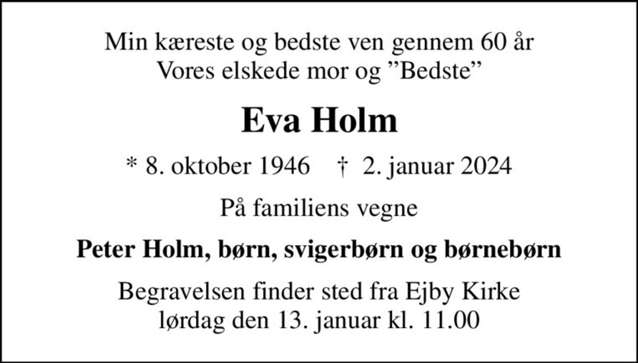 Min kæreste og bedste ven gennem 60 år Vores elskede mor og Bedste
Eva Holm
* 8. oktober 1946    ✝ 2. januar 2024
På familiens vegne
Peter Holm, børn, svigerbørn og børnebørn
Begravelsen finder sted fra Ejby Kirke  lørdag den 13. januar kl. 11.00