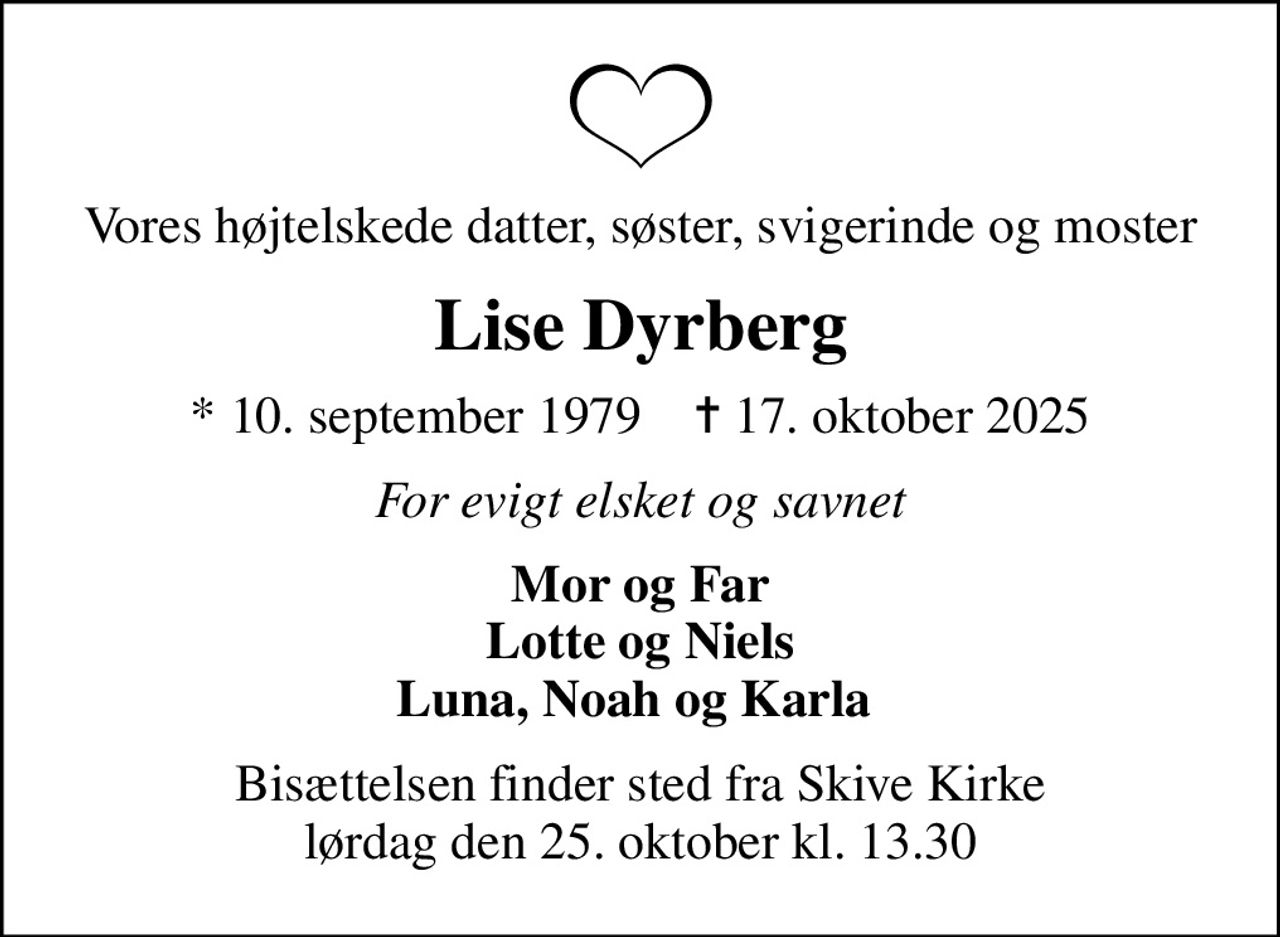 Vores højtelskede datter, søster, svigerinde og moster
Lise Dyrberg
* 10. september 1979    ✝ 17. oktober 2025
For evigt elsket og savnet
Mor og Far Lotte og Niels Luna, Noah og Karla 
Bisættelsen finder sted fra Skive Kirke  lørdag den 25. oktober kl. 13.30