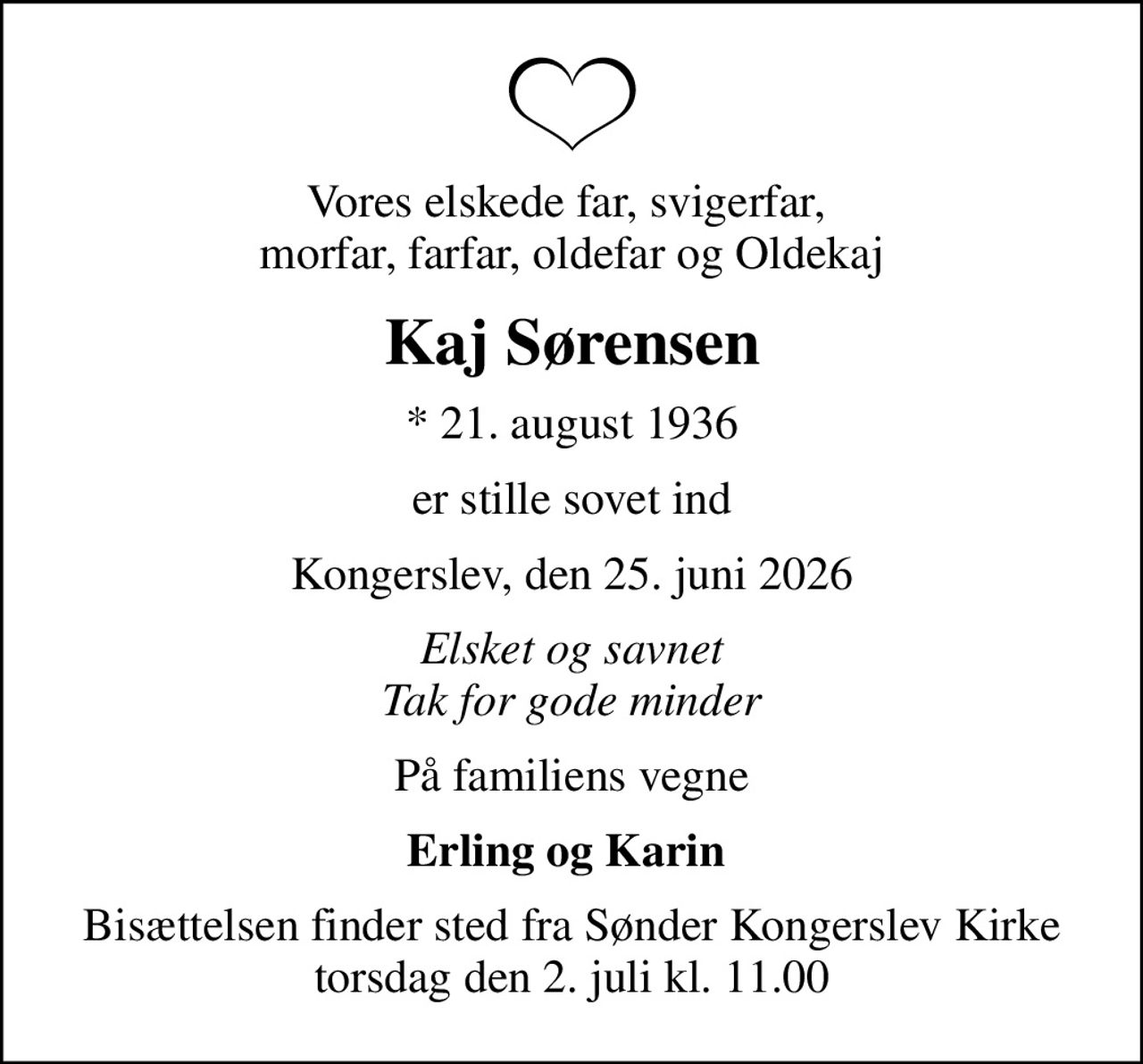 Vores elskede far, svigerfar,  morfar, farfar, oldefar og Oldekaj
Kaj Sørensen
* 21. august 1936
er stille sovet ind
Kongerslev, den 25. juni 2026
Elsket og savnet Tak for gode minder
På familiens vegne
Erling og Karin 
Bisættelsen finder sted fra Sønder Kongerslev Kirke  torsdag den 2. juli kl. 11.00