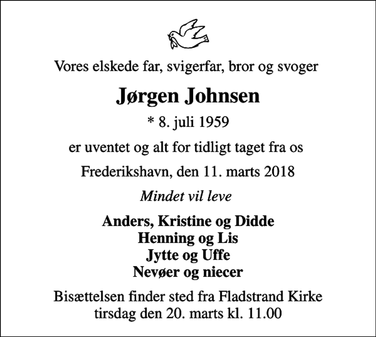 <p>Vores elskede far, svigerfar, bror og svoger<br />Jørgen Johnsen<br />* 8. juli 1959<br />er uventet og alt for tidligt taget fra os<br />Frederikshavn, den 11. marts 2018<br />Mindet vil leve<br />Anders, Kristine og Didde Henning og Lis Jytte og Uffe Nevøer og niecer<br />Bisættelsen finder sted fra Fladstrand Kirke tirsdag den 20. marts kl. 11.00</p>