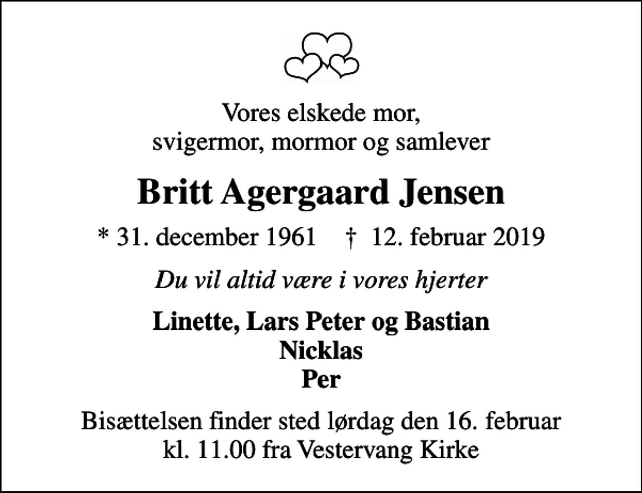 <p>Vores elskede mor, svigermor, mormor og samlever<br />Britt Agergaard Jensen<br />* 31. december 1961 ✝ 12. februar 2019<br />Du vil altid være i vores hjerter<br />Linette, Lars Peter og Bastian Nicklas Per<br />Bisættelsen finder sted lørdag den 16. februar kl. 11.00 fra Vestervang Kirke</p>