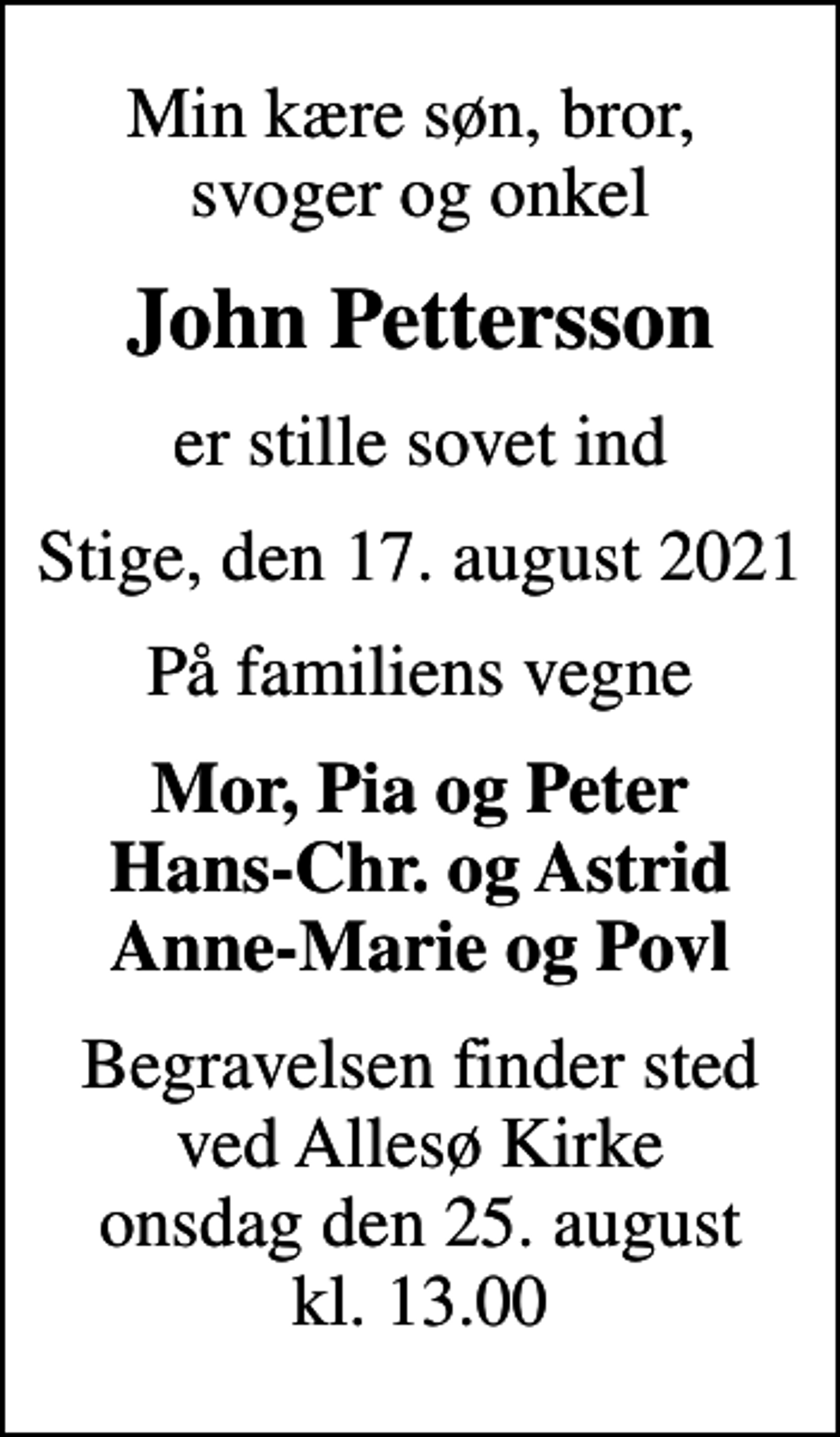 <p>Min kære søn, bror, svoger og onkel<br />John Pettersson<br />er stille sovet ind<br />Stige, den 17. august 2021<br />På familiens vegne<br />Mor, Pia og Peter Hans-Chr. og Astrid Anne-Marie og Povl<br />Begravelsen finder sted ved Allesø Kirke onsdag den 25. august kl. 13.00</p>