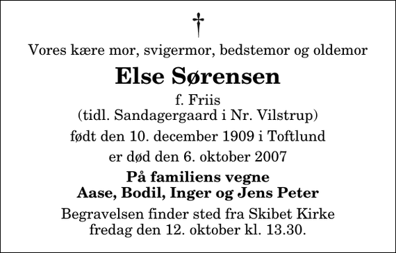 <p>Vores kære mor, svigermor, bedstemor og oldemor<br />Else Sørensen<br />f. Friis (tidl. Sandagergaard i Nr. Vilstrup)<br />født den 10. december 1909 i Toftlund<br />er død den 6. oktober 2007<br />På familiens vegne Aase, Bodil, Inger og Jens Peter<br />Begravelsen finder sted fra Skibet Kirke fredag den 12. oktober kl. 13.30</p>