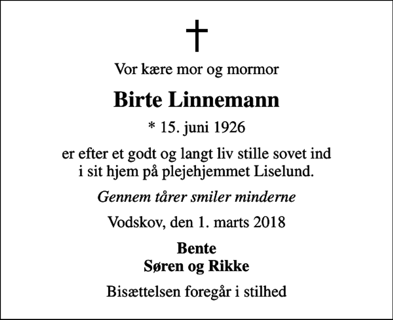 <p>Vor kære mor og mormor<br />Birte Linnemann<br />* 15. juni 1926<br />er efter et godt og langt liv stille sovet ind i sit hjem på plejehjemmet Liselund.<br />Gennem tårer smiler minderne<br />Vodskov, den 1. marts 2018<br />Bente Søren og Rikke<br />Bisættelsen foregår i stilhed</p>