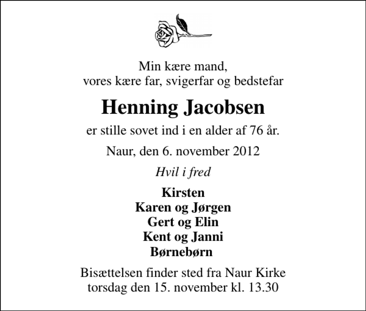 <p>Min kære mand, vores kære far, svigerfar og bedstefar<br />Henning Jacobsen<br />er stille sovet ind i en alder af 76 år.<br />Naur, den 6. november 2012<br />Hvil i fred<br />Kirsten Karen og Jørgen Gert og Elin Kent og Janni Børnebørn<br />Bisættelsen finder sted fra Naur Kirke torsdag den 15. november kl. 13.30</p>
