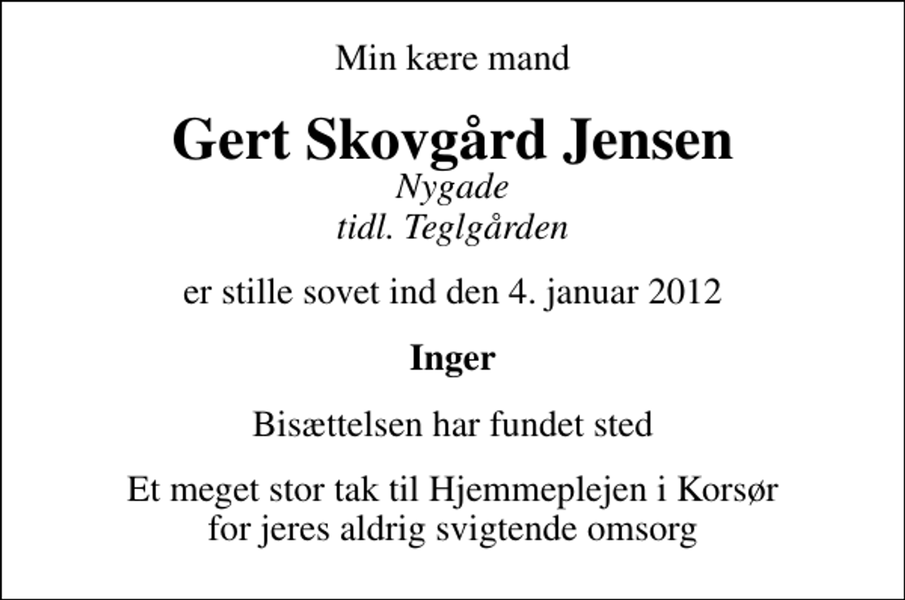 <p>Min kære mand<br />Gert Skovgård Jensen<br />Nygade tidl. Teglgården<br />er stille sovet ind den 4. januar 2012<br />Inger<br />Bisættelsen har fundet sted<br />Et meget stor tak til Hjemmeplejen i Korsør for jeres aldrig svigtende omsorg</p>