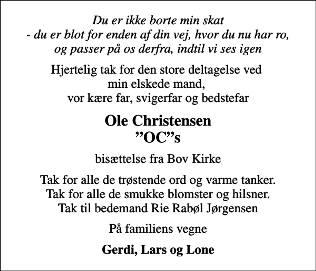 <p>Du er ikke borte min skat - du er blot for enden af din vej, hvor du nu har ro, og passer på os derfra, indtil vi ses igen<br />Hjertelig tak for den store deltagelse ved min elskede mand, vor kære far, svigerfar og bedstefar<br />Ole Christensen OCs<br />bisættelse fra Bov Kirke<br />Tak for alle de trøstende ord og varme tanker. Tak for alle de smukke blomster og hilsner. Tak til bedemand Rie Rabøl Jørgensen<br />På familiens vegne<br />Gerdi, Lars og Lone</p>