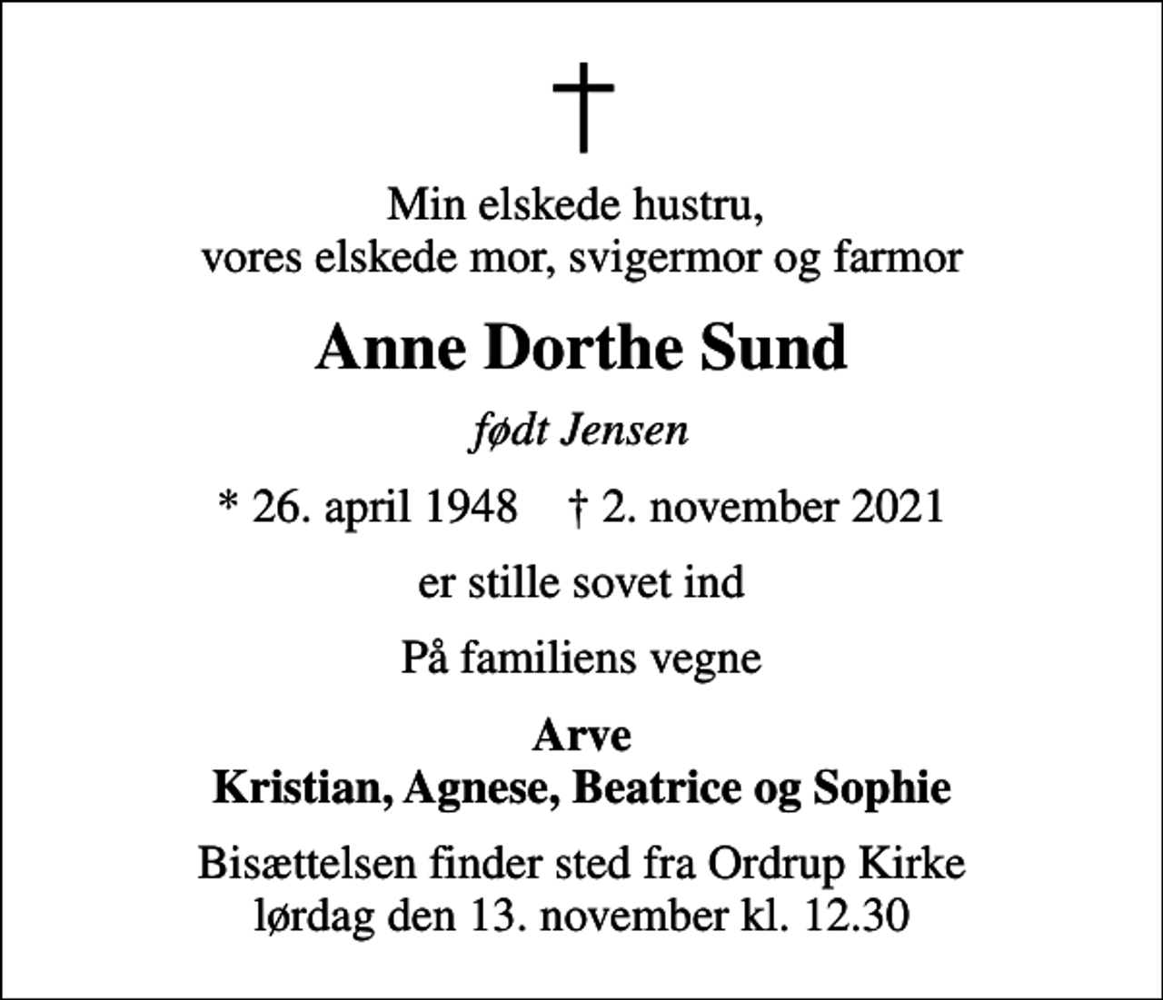 <p>Min elskede hustru, vores elskede mor, svigermor og farmor<br />Anne Dorthe Sund<br />født Jensen<br />* 26. april 1948 ✝ 2. november 2021<br />er stille sovet ind<br />På familiens vegne<br />Arve Kristian, Agnese, Beatrice og Sophie<br />Bisættelsen finder sted fra Ordrup Kirke lørdag den 13. november kl. 12.30</p>