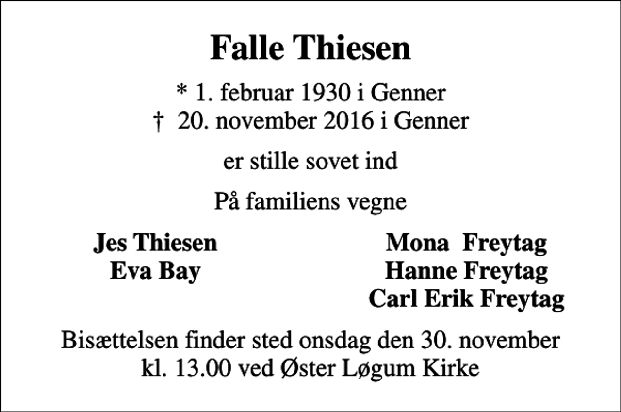 <p>Falle Thiesen<br />* 1. februar 1930 i Genner<br />✝ 20. november 2016 i Genner<br />er stille sovet ind<br />På familiens vegne<br />Jes Thiesen<br />Mona Freytag<br />Eva Bay<br />Hanne Freytag<br />Carl Erik Freytag<br />Bisættelsen finder sted onsdag den 30. november kl. 13.00 ved Øster Løgum Kirke</p>