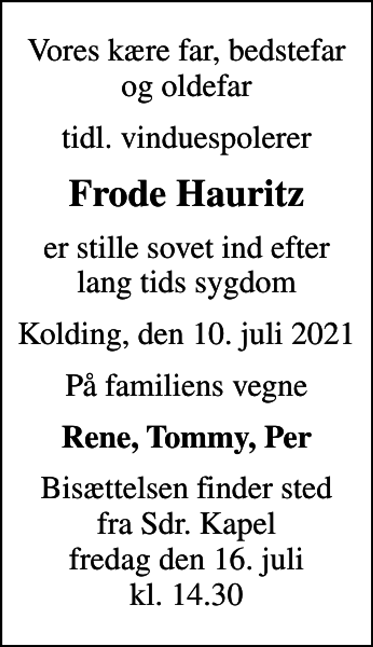 <p>Vores kære far, bedstefar og oldefar<br />tidl. vinduespolerer<br />Frode Hauritz<br />er stille sovet ind efter lang tids sygdom<br />Kolding, den 10. juli 2021<br />På familiens vegne<br />Rene, Tommy, Per<br />Bisættelsen finder sted fra Sdr. Kapel fredag den 16. juli kl. 14.30</p>