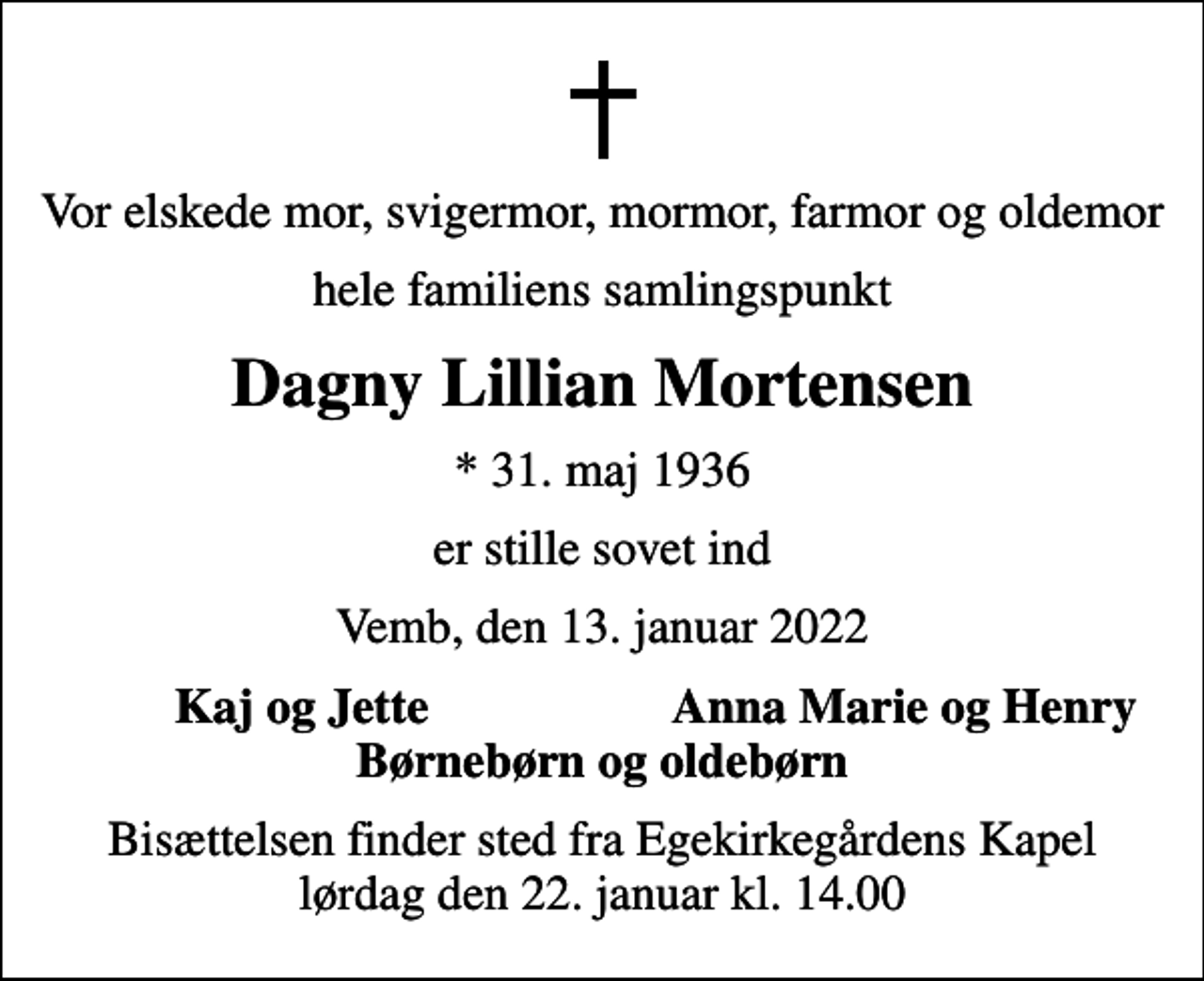 <p>Vor elskede mor, svigermor, mormor, farmor og oldemor<br />hele familiens samlingspunkt<br />Dagny Lillian Mortensen<br />* 31. maj 1936<br />er stille sovet ind<br />Vemb, den 13. januar 2022<br />Kaj og Jette<br />Anna Marie og Henry<br />Bisættelsen finder sted fra Egekirkegårdens Kapel lørdag den 22. januar kl. 14.00</p>
