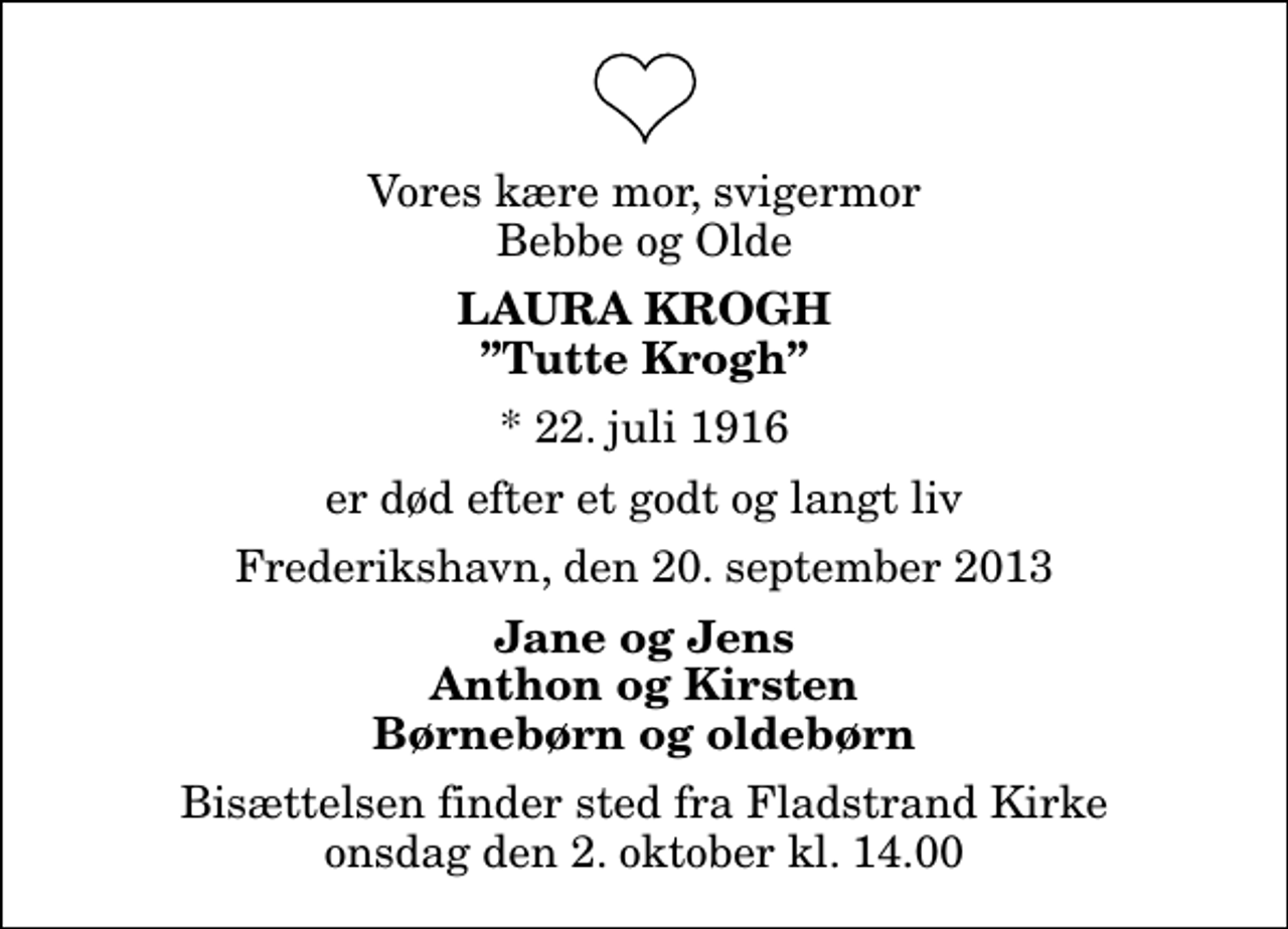 <p>Vores kære mor, svigermor Bebbe og Olde<br />Laura Krogh<br />Tutte Krogh<br />* 22. juli 1916<br />er død efter et godt og langt liv<br />Frederikshavn, den 20. september 2013<br />Jane og Jens Anthon og Kirsten Børnebørn og oldebørn<br />Bisættelsen finder sted fra Fladstrand Kirke onsdag den 2. oktober kl. 14.00</p>