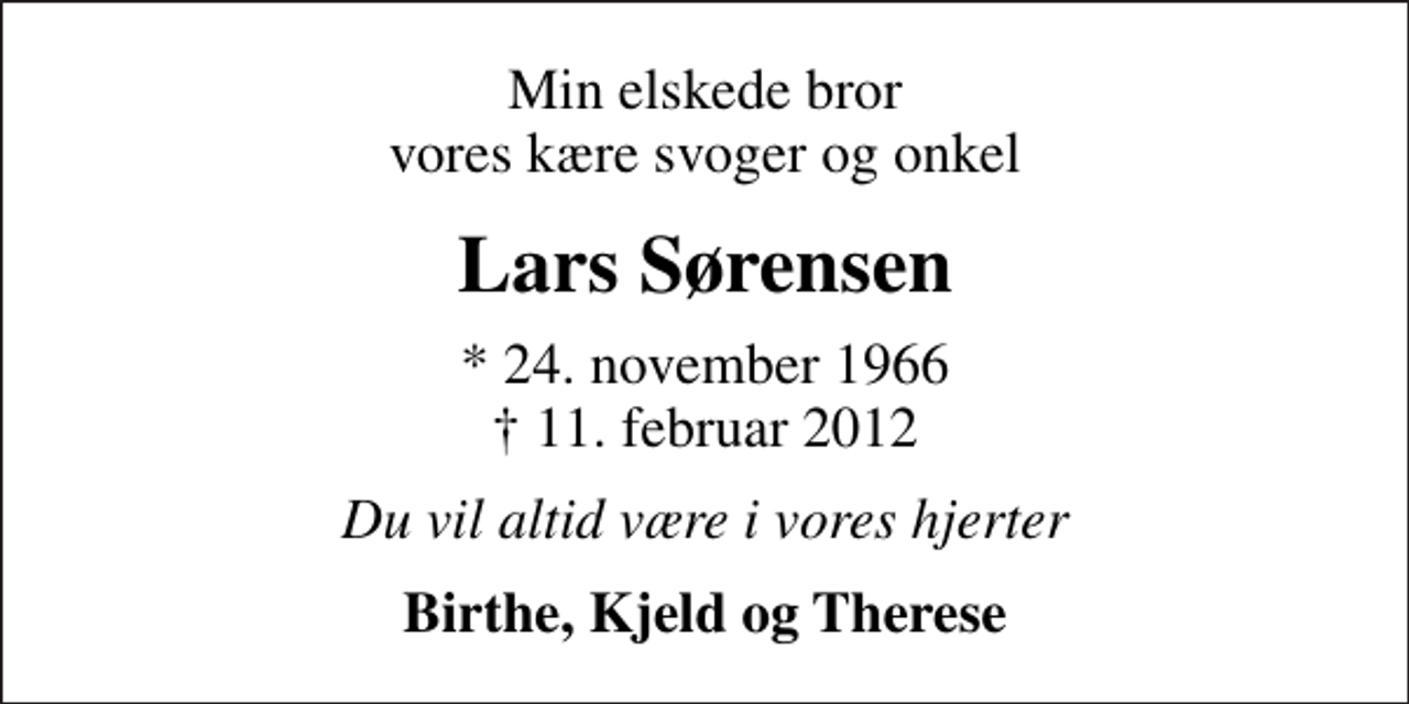 <p>Min elskede bror vores kære svoger og onkel<br />Lars Sørensen<br />* 24. november 1966<br />✝ 11. februar 2012<br />Du vil altid være i vores hjerter<br />Birthe, Kjeld og Therese</p>