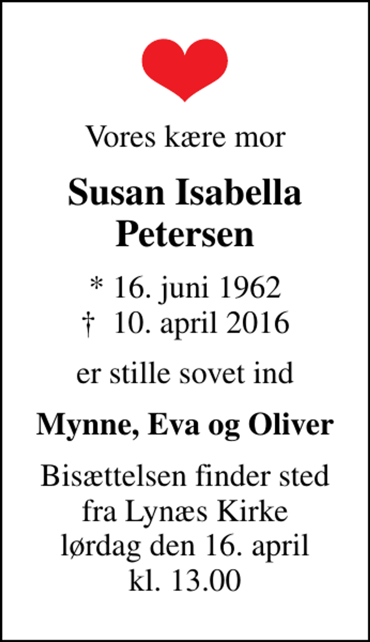 <p>Vores kære mor<br />Susan Isabella Petersen<br />* 16. juni 1962<br />✝ 10. april 2016<br />er stille sovet ind<br />Mynne, Eva og Oliver<br />Bisættelsen finder sted fra Lynæs Kirke lørdag den 16. april kl. 13.00</p>