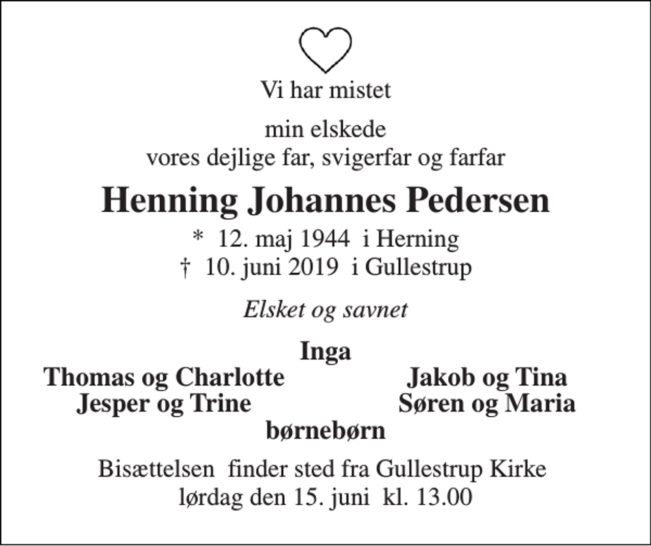 <p>Vi har mistet<br />min elskede vores dejlige far, svigerfar og farfar<br />Henning Johannes Pedersen<br />★ 12. maj 1944 i Herning ✝ 10. juni 2019 i Gullestrup<br />Elsket og savnet<br />Inga<br />Thomas og Charlotte<br />Jakob og Tina<br />Jesper og Trine<br />Søren og Maria<br />børnebørn<br />Bisættelsen finder sted fra Gullestrup Kirke lørdag den 15. juni kl. 13.00</p>