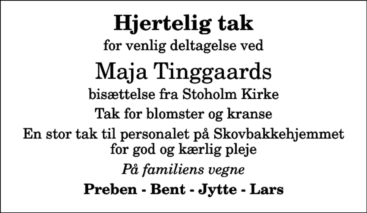 <p>Hjertelig tak<br />for venlig deltagelse ved<br />Maja Tinggaards<br />bisættelse fra Stoholm Kirke<br />Tak for blomster og kranse<br />En stor tak til personalet på Skovbakkehjemmet for god og kærlig pleje<br />På familiens vegne<br />Preben - Bent - Jytte - Lars</p>