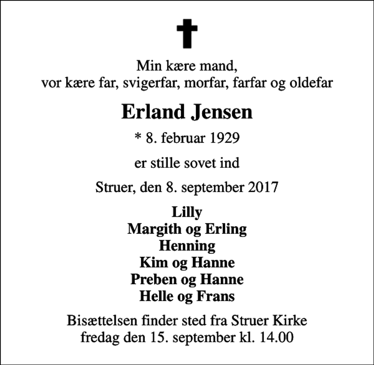 <p>Min kære mand, vor kære far, svigerfar, morfar, farfar og oldefar<br />Erland Jensen<br />* 8. februar 1929<br />er stille sovet ind<br />Struer, den 8. september 2017<br />Lilly Margith og Erling Henning Kim og Hanne Preben og Hanne Helle og Frans<br />Bisættelsen finder sted fra Struer Kirke fredag den 15. september kl. 14.00</p>
