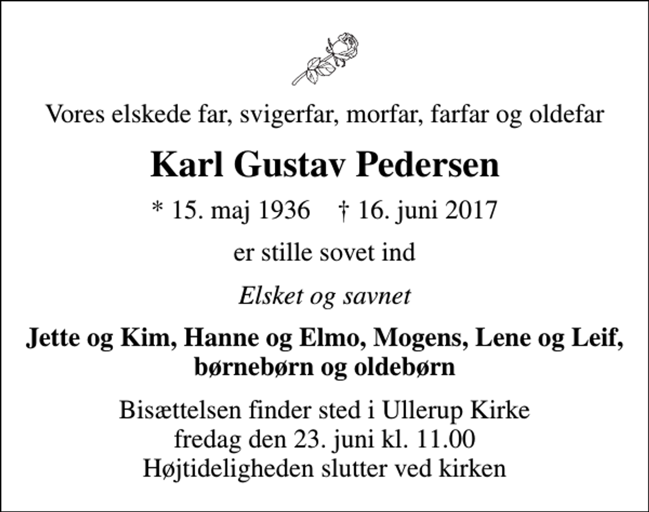 <p>Vores elskede far, svigerfar, morfar, farfar og oldefar<br />Karl Gustav Pedersen<br />* 15. maj 1936 ✝ 16. juni 2017<br />er stille sovet ind<br />Elsket og savnet<br />Jette og Kim, Hanne og Elmo, Mogens, Lene og Leif, børnebørn og oldebørn<br />Bisættelsen finder sted i Ullerup Kirke fredag den 23. juni kl. 11.00 Højtideligheden slutter ved kirken</p>