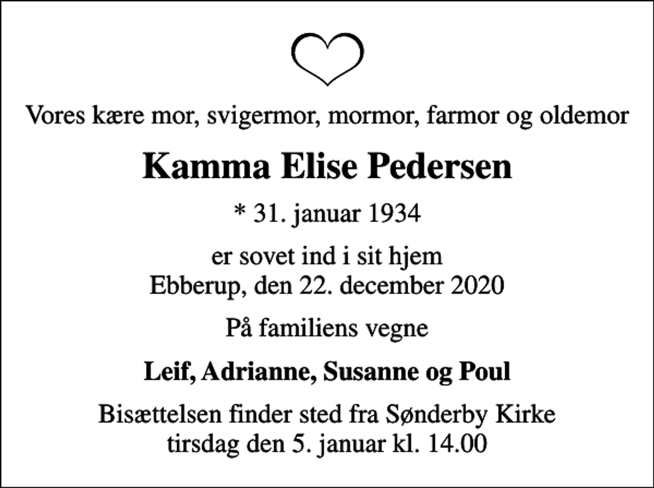 <p>Vores kære mor, svigermor, mormor, farmor og oldemor<br />Kamma Elise Pedersen<br />* 31. januar 1934<br />er sovet ind i sit hjem Ebberup, den 22. december 2020<br />På familiens vegne<br />Leif, Adrianne, Susanne og Poul<br />Bisættelsen finder sted fra Sønderby Kirke tirsdag den 5. januar kl. 14.00</p>