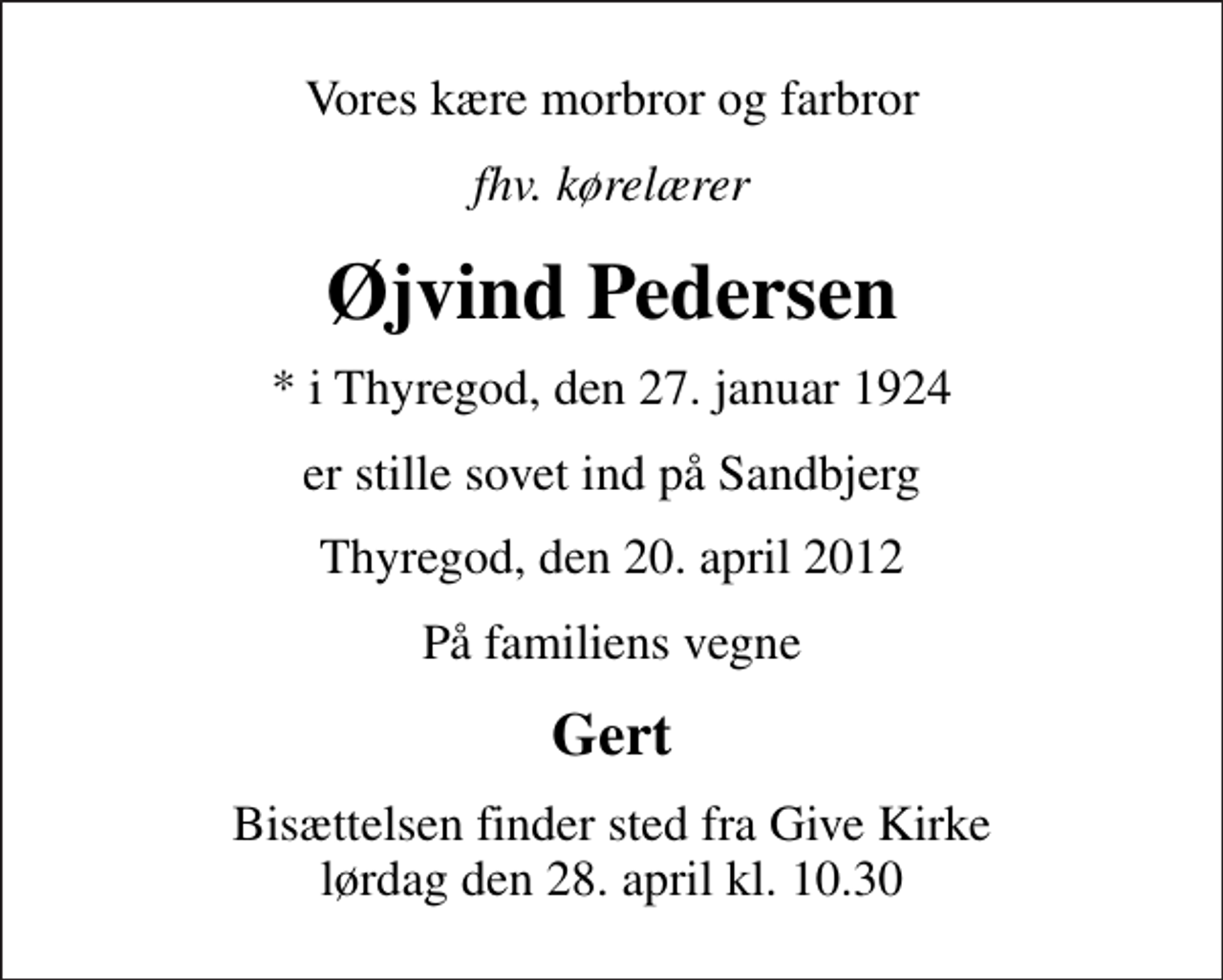<p>Vores kære morbror og farbror<br />fhv. kørelærer<br />Øjvind Pedersen<br />* i Thyregod, den 27. januar 1924<br />er stille sovet ind på Sandbjerg<br />Thyregod, den 20. april 2012<br />På familiens vegne<br />Gert<br />Bisættelsen finder sted fra Give Kirke lørdag den 28. april kl. 10.30</p>