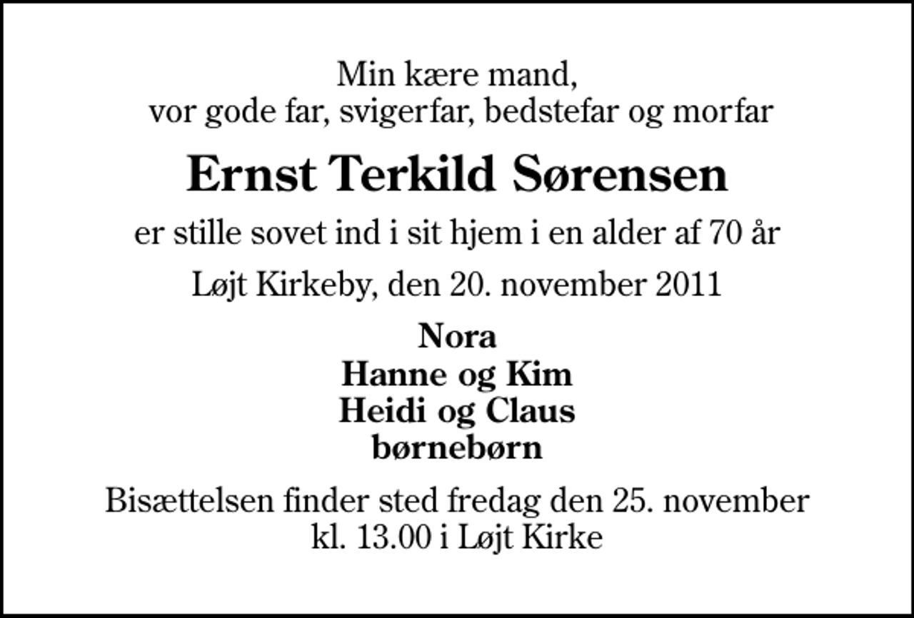 <p>Min kære mand, vor gode far, svigerfar, bedstefar og morfar<br />Ernst Terkild Sørensen<br />er stille sovet ind i sit hjem i en alder af 70 år<br />Løjt Kirkeby, den 20. november 2011<br />Nora Hanne og Kim Heidi og Claus børnebørn<br />Bisættelsen finder sted fredag den 25. november kl. 13.00 i Løjt Kirke</p>
