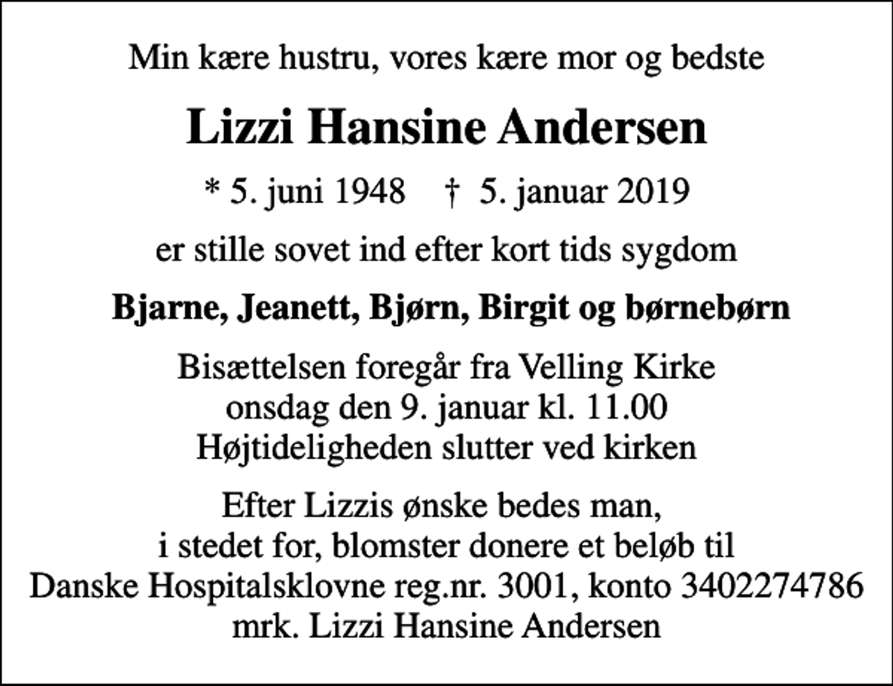 <p>Min kære hustru, vores kære mor og bedste<br />Lizzi Hansine Andersen<br />* 5. juni 1948 ✝ 5. januar 2019<br />er stille sovet ind efter kort tids sygdom<br />Bjarne, Jeanett, Bjørn, Birgit og børnebørn<br />Bisættelsen foregår fra Velling Kirke onsdag den 9. januar kl. 11.00 Højtideligheden slutter ved kirken<br />Efter Lizzis ønske bedes man, i stedet for, blomster donere et beløb til Danske Hospitalsklovne reg.nr. 3001, konto 3402274786 mrk. Lizzi Hansine Andersen<br />I stedet for evt. blomster kan man betænke<br />Danske Hospitalsklovne reg.3001,konto3402274786mrk. Lizzi Hansine<br />Andersen</p>