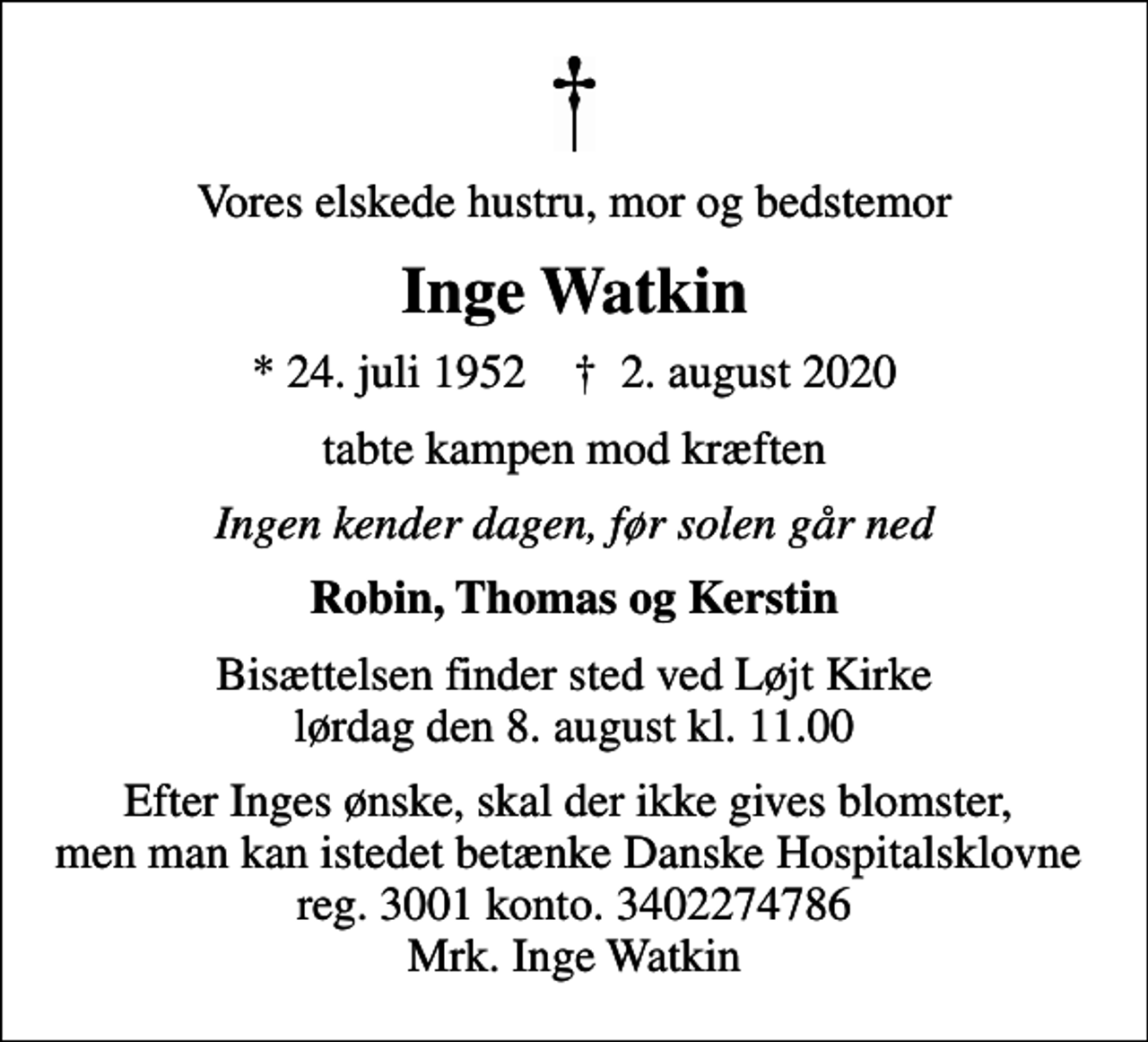 <p>Vores elskede hustru, mor og bedstemor<br />Inge Watkin<br />* 24. juli 1952 ✝ 2. august 2020<br />tabte kampen mod kræften<br />Ingen kender dagen, før solen går ned<br />Robin, Thomas og Kerstin<br />Bisættelsen finder sted ved Løjt Kirke lørdag den 8. august kl. 11.00<br />Efter Inges ønske, skal der ikke gives blomster, men man kan istedet betænke Danske Hospitalsklovne reg. 3001 konto. 3402274786 Mrk. Inge Watkin</p>