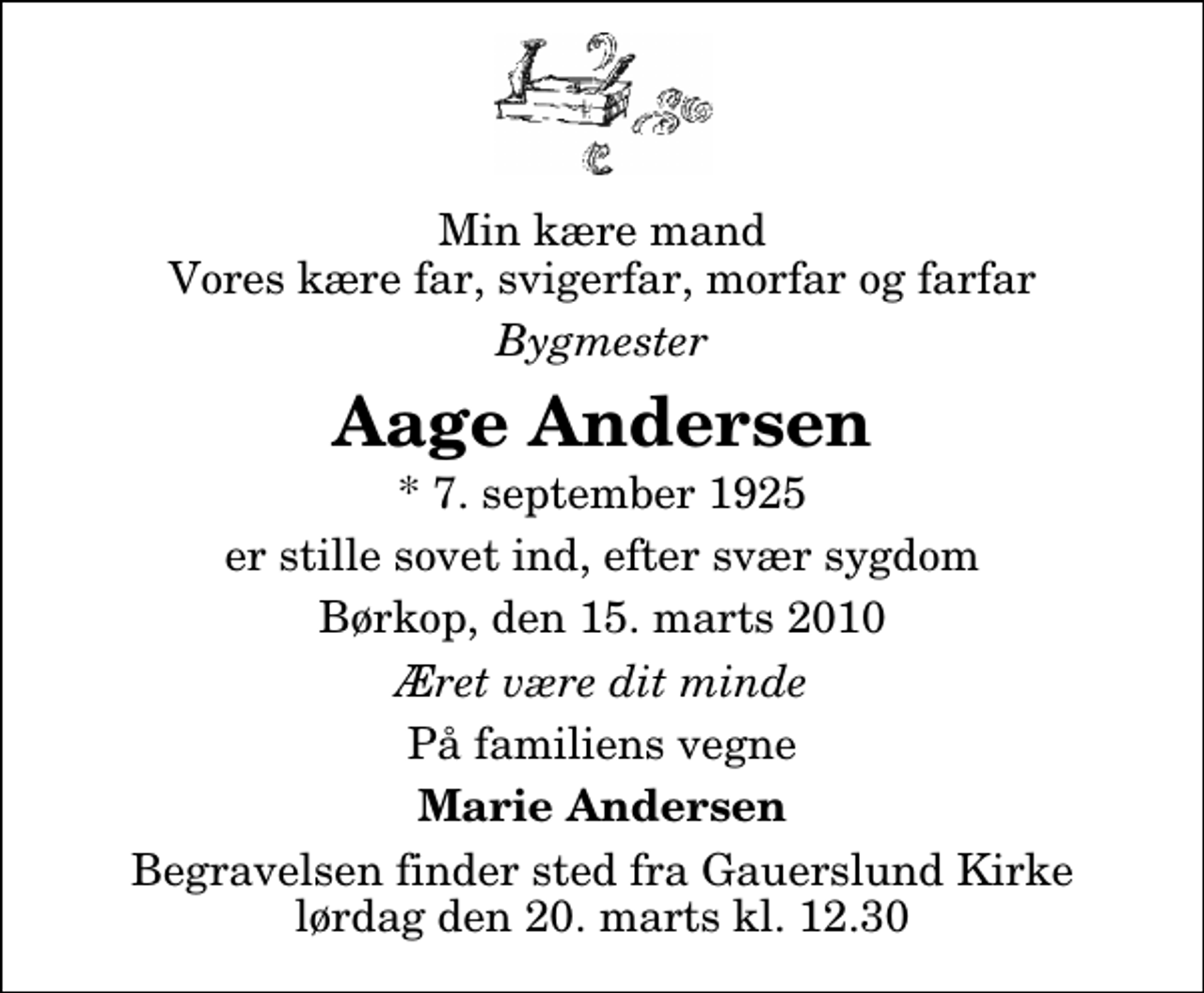 <p>Min kære mand Vores kære far, svigerfar, morfar og farfar<br />Bygmester<br />Aage Andersen<br />* 7. september 1925<br />er stille sovet ind, efter svær sygdom<br />Børkop, den 15. marts 2010<br />Æret være dit minde<br />På familiens vegne<br />Marie Andersen<br />Begravelsen finder sted fra Gauerslund Kirke lørdag den 20. marts kl. 12.30</p>