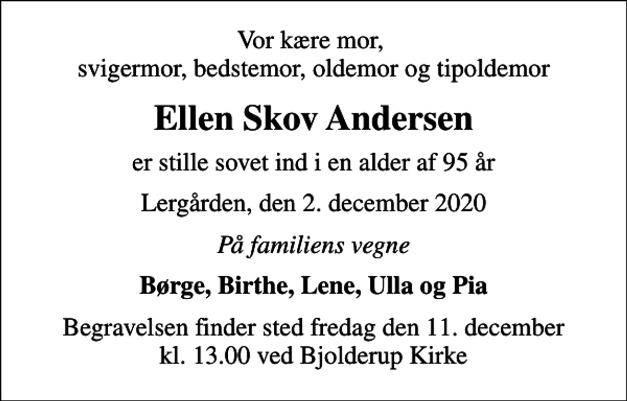 <p>Vor kære mor, svigermor, bedstemor, oldemor og tipoldemor<br />Ellen Skov Andersen<br />er stille sovet ind i en alder af 95 år<br />Lergården, den 2. december 2020<br />På familiens vegne<br />Børge, Birthe, Lene, Ulla og Pia<br />Begravelsen finder sted fredag den 11. december kl. 13.00 ved Bjolderup Kirke</p>