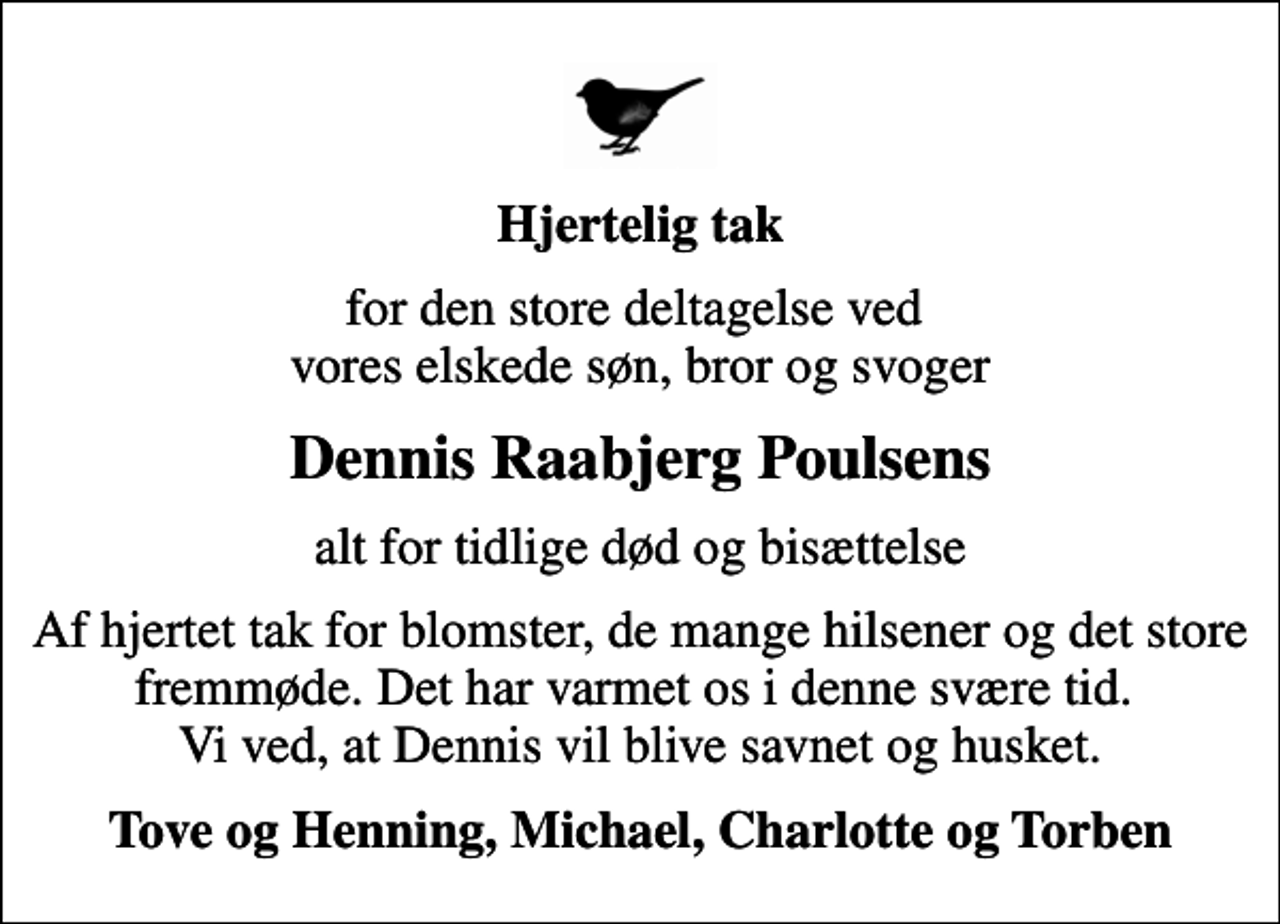 <p>Hjertelig tak<br />for den store deltagelse ved vores elskede søn, bror og svoger<br />Dennis Raabjerg Poulsens<br />alt for tidlige død og bisættelse<br />Af hjertet tak for blomster, de mange hilsener og det store fremmøde. Det har varmet os i denne svære tid. Vi ved, at Dennis vil blive savnet og husket.<br />Tove og Henning, Michael, Charlotte og Torben</p>