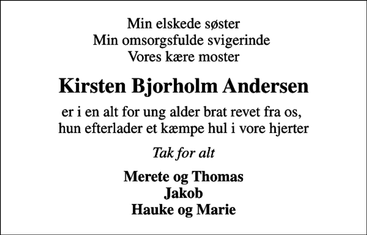 <p>Min elskede søster Min omsorgsfulde svigerinde Vores kære moster<br />Kirsten Bjorholm Andersen<br />er i en alt for ung alder brat revet fra os, hun efterlader et kæmpe hul i vore hjerter<br />Tak for alt<br />Merete og Thomas Jakob Hauke og Marie</p>