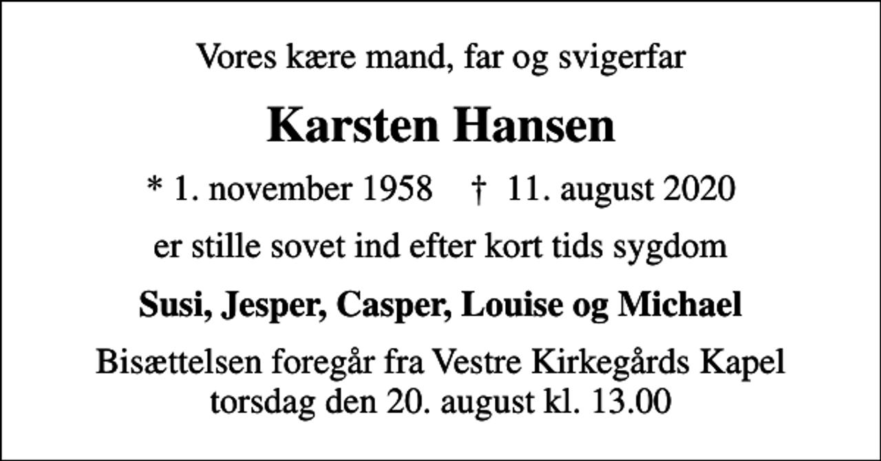 <p>Vores kære mand, far og svigerfar<br />Karsten Hansen<br />* 1. november 1958 ✝ 11. august 2020<br />er stille sovet ind efter kort tids sygdom<br />Susi, Jesper, Casper, Louise og Michael<br />Bisættelsen foregår fra Vestre Kirkegårds Kapel torsdag den 20. august kl. 13.00</p>