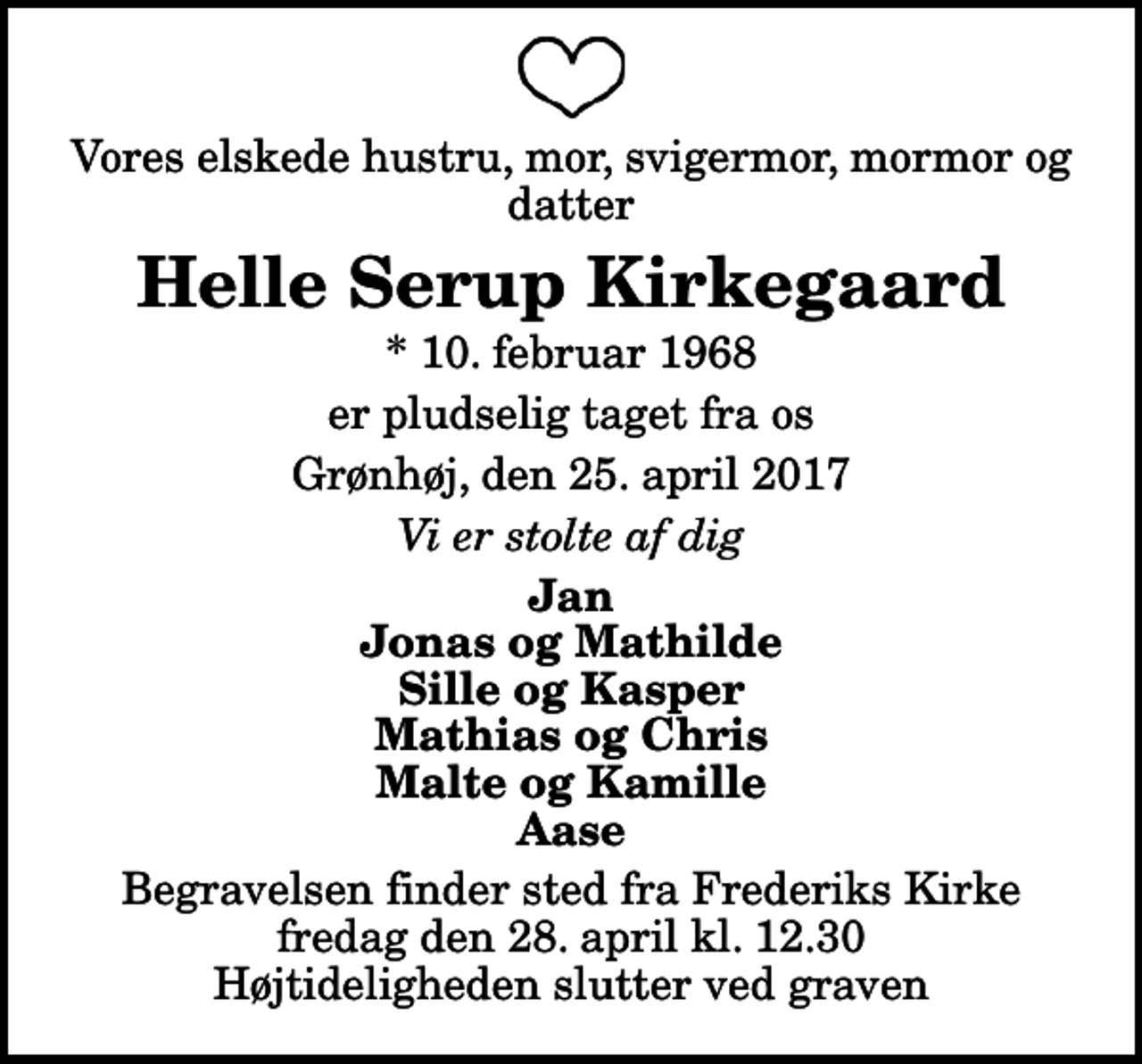 <p>Vores elskede hustru, mor, svigermor, mormor og datter<br />Helle Serup Kirkegaard<br />* 10. februar 1968<br />er pludselig taget fra os<br />Grønhøj, den 25. april 2017<br />Vi er stolte af dig<br />Jan Jonas og Mathilde Sille og Kasper Mathias og Chris Malte og Kamille Aase<br />Begravelsen finder sted fra Frederiks Kirke fredag den 28. april kl. 12.30 Højtideligheden slutter ved graven</p>