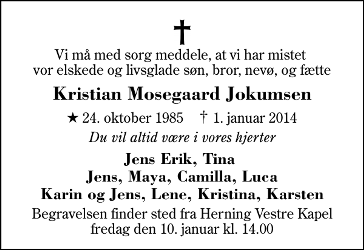 <p>Vi må med sorg meddele, at vi har mistet vor elskede og livsglade søn, bror, nevø, og fætte<br />Kristian Mosegaard Jokumsen<br />* 24. oktober 1985 ✝ 1. januar 2014<br />Du vil altid være i vores hjerter<br />Jens Erik, Tina Jens, Maya, Camilla, Luca Karin og Jens, Lene, Kristina, Karsten<br />Begravelsen finder sted fra Herning Vestre Kapel fredag den 10. januar kl. 14.00</p>