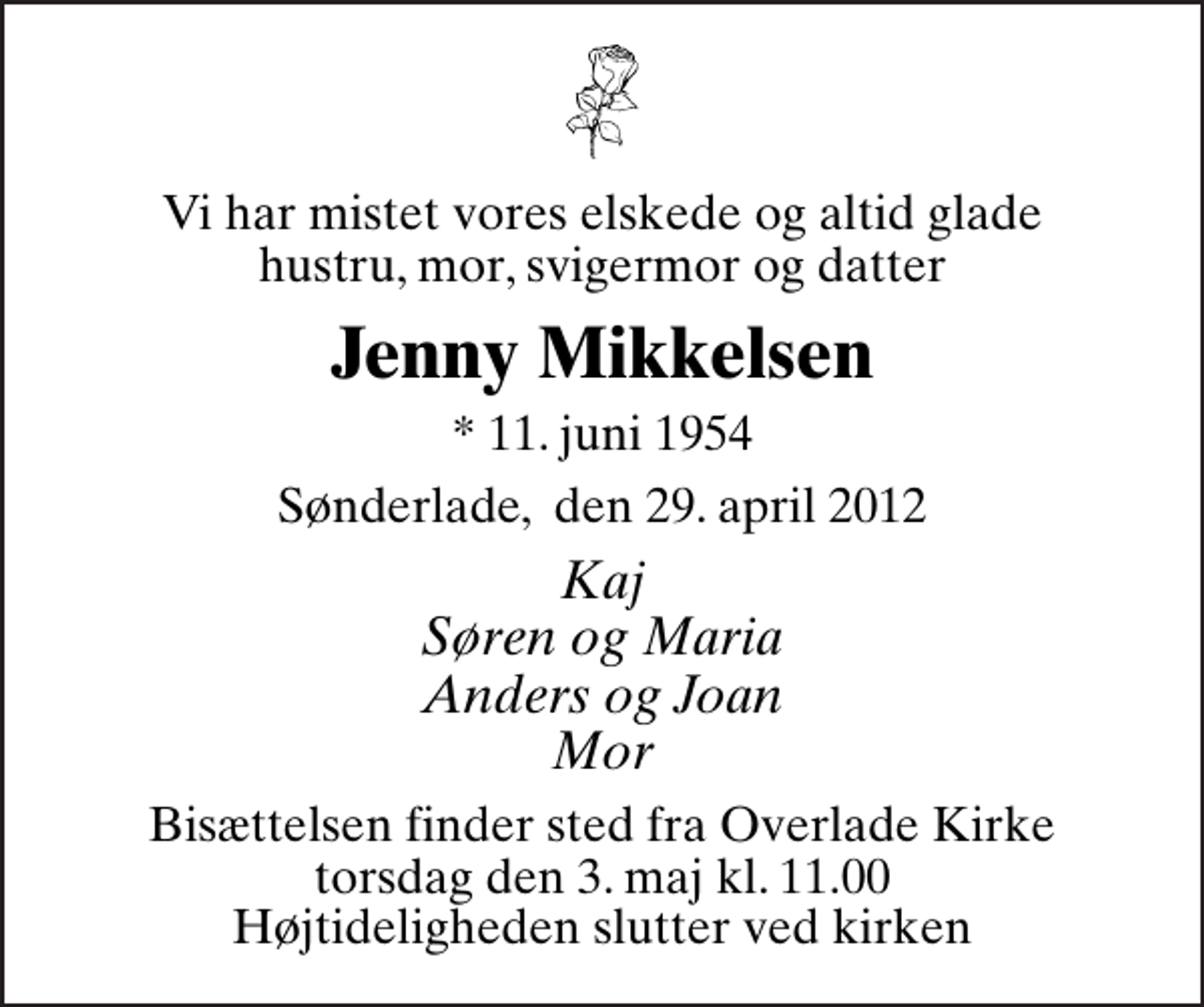 <p>Vi har mistet vores elskede og altid glade hustru, mor, svigermor og datter<br />Jenny Mikkelsen<br />* 11. juni 1954<br />Sønderlade, den 29. april 2012<br />Kaj Søren og Maria Anders og Joan Mor<br />Bisættelsen finder sted fra Overlade Kirke torsdag den 3. maj kl. 11.00 Højtideligheden slutter ved kirken</p>