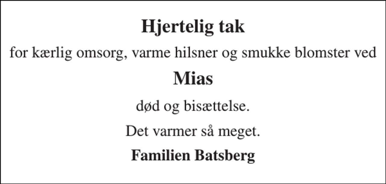 <p>Hjertelig tak<br />for kærlig omsorg, varme hilsner og smukke blomster ved<br />Mias<br />død og bisættelse.<br />Det varmer så meget.<br />Familien Batsberg</p>