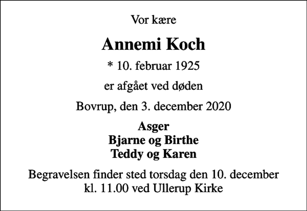 <p>Vor kære<br />Annemi Koch<br />* 10. februar 1925<br />er afgået ved døden<br />Bovrup, den 3. december 2020<br />Asger Bjarne og Birthe Teddy og Karen<br />Begravelsen finder sted torsdag den 10. december kl. 11.00 ved Ullerup Kirke</p>