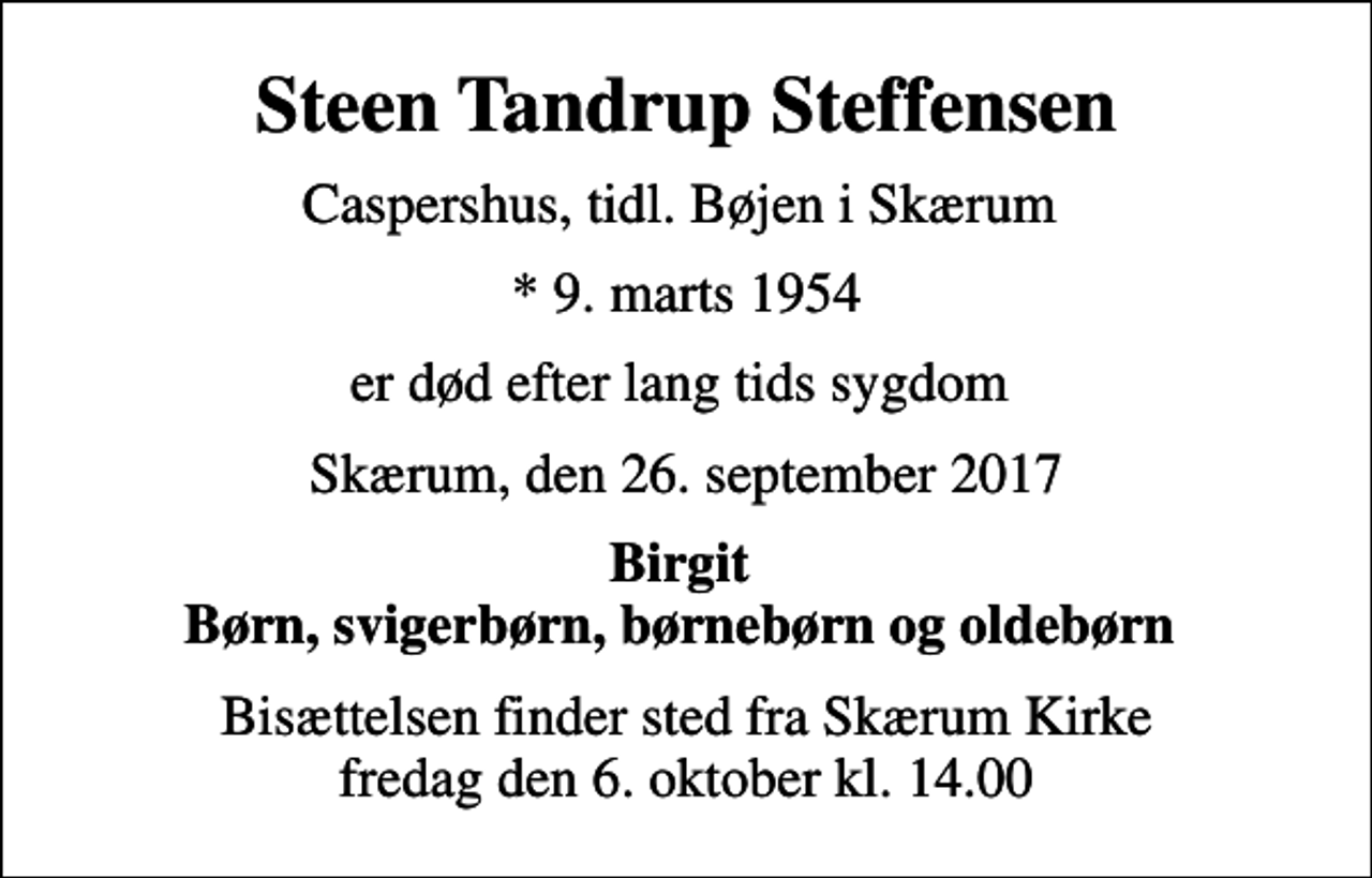 <p>Steen Tandrup Steffensen<br />Caspershus, tidl. Bøjen i Skærum<br />* 9. marts 1954<br />er død efter lang tids sygdom<br />Skærum, den 26. september 2017<br />Birgit Børn, svigerbørn, børnebørn og oldebørn<br />Bisættelsen finder sted fra Skærum Kirke fredag den 6. oktober kl. 14.00</p>