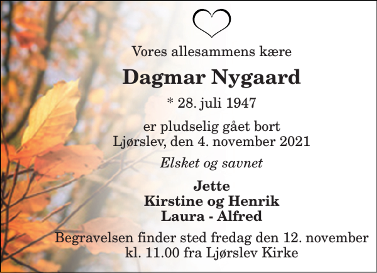 <p>Vores allesammens kære<br />Dagmar Nygaard​<br />*​ 28. juli 1947<br />er pludselig gået bort Ljørslev, den 4. november 2021<br />Elsket og savnet<br />Jette Kirstine og Henrik Laura - Alfred<br />Begravelsen​ finder sted fredag den 12. november​ kl. 11.00 fra Ljørslev Kirke</p>