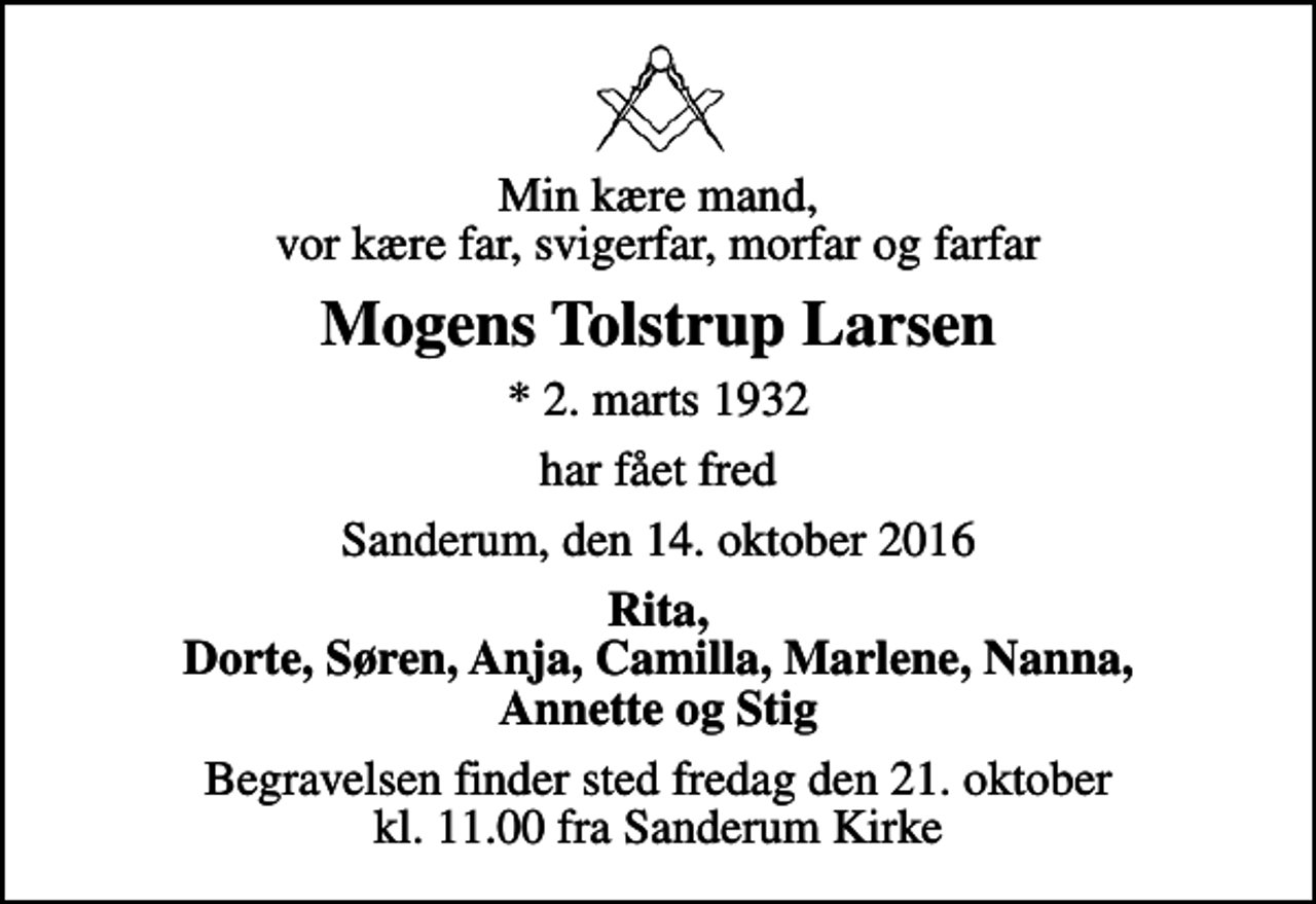 <p>Min kære mand, vor kære far, svigerfar, morfar og farfar<br />Mogens Tolstrup Larsen<br />* 2. marts 1932<br />har fået fred<br />Sanderum, den 14. oktober 2016<br />Rita, Dorte, Søren, Anja, Camilla, Marlene, Nanna, Annette og Stig<br />Begravelsen finder sted fredag den 21. oktober kl. 11.00 fra Sanderum Kirke</p>