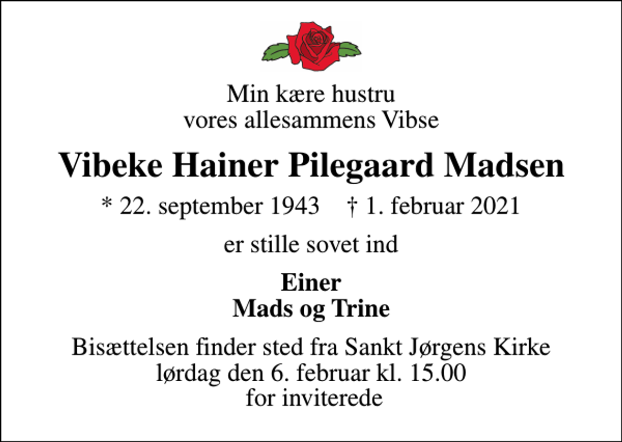<p>Min kære hustru vores allesammens Vibse<br />Vibeke Hainer Pilegaard Madsen<br />* 22. september 1943 ✝ 1. februar 2021<br />er stille sovet ind<br />Einer Mads og Trine<br />Bisættelsen finder sted fra Sankt Jørgens Kirke lørdag den 6. februar kl. 15.00 for inviterede</p>