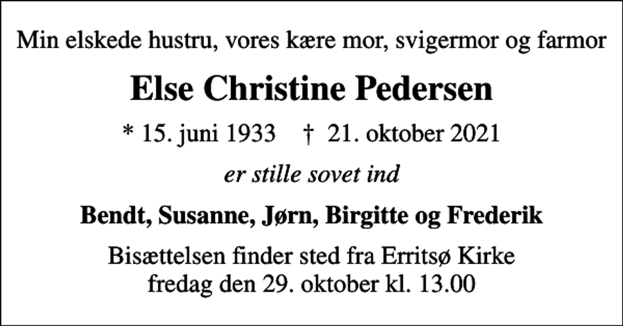 <p>Min elskede hustru, vores kære mor, svigermor og farmor<br />Else Christine Pedersen<br />* 15. juni 1933 ✝ 21. oktober 2021<br />er stille sovet ind<br />Bendt, Susanne, Jørn, Birgitte og Frederik<br />Bisættelsen finder sted fra Erritsø Kirke fredag den 29. oktober kl. 13.00</p>