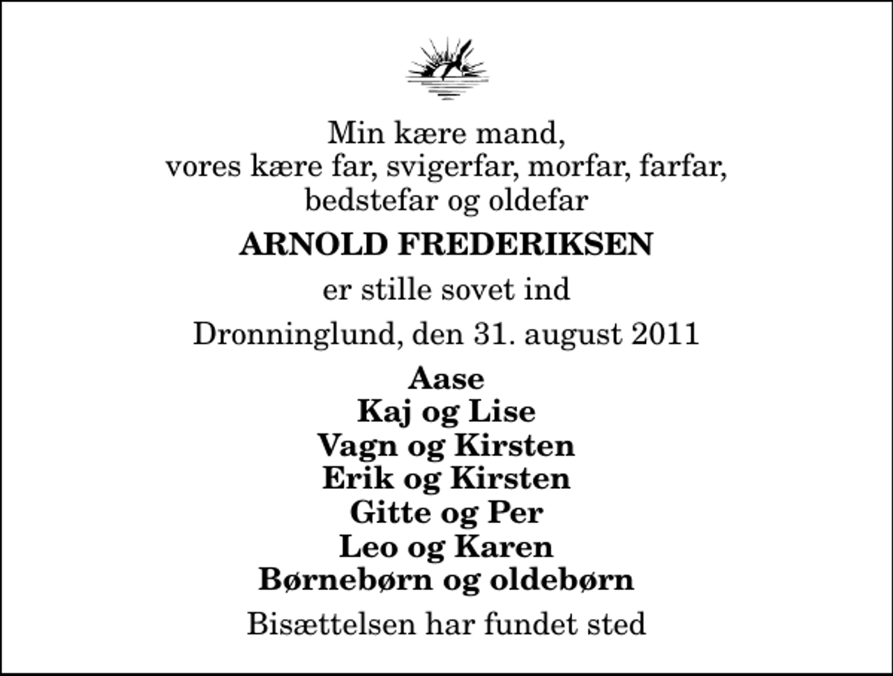 <p>Min kære mand, vores kære far, svigerfar, morfar, farfar, bedstefar og oldefar<br />Arnold Frederiksen<br />er stille sovet ind<br />Dronninglund, den 31. august 2011<br />Aase Kaj og Lise Vagn og Kirsten Erik og Kirsten Gitte og Per Leo og Karen Børnebørn og oldebørn<br />Bisættelsen har fundet sted</p>