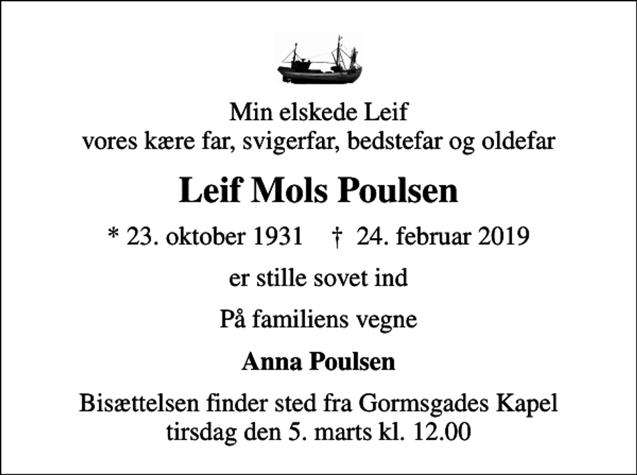 <p>Min elskede Leif vores kære far, svigerfar, bedstefar og oldefar<br />Leif Mols Poulsen<br />* 23. oktober 1931 ✝ 24. februar 2019<br />er stille sovet ind<br />På familiens vegne<br />Anna Poulsen<br />Bisættelsen finder sted fra Gormsgades Kapel tirsdag den 5. marts kl. 12.00</p>
