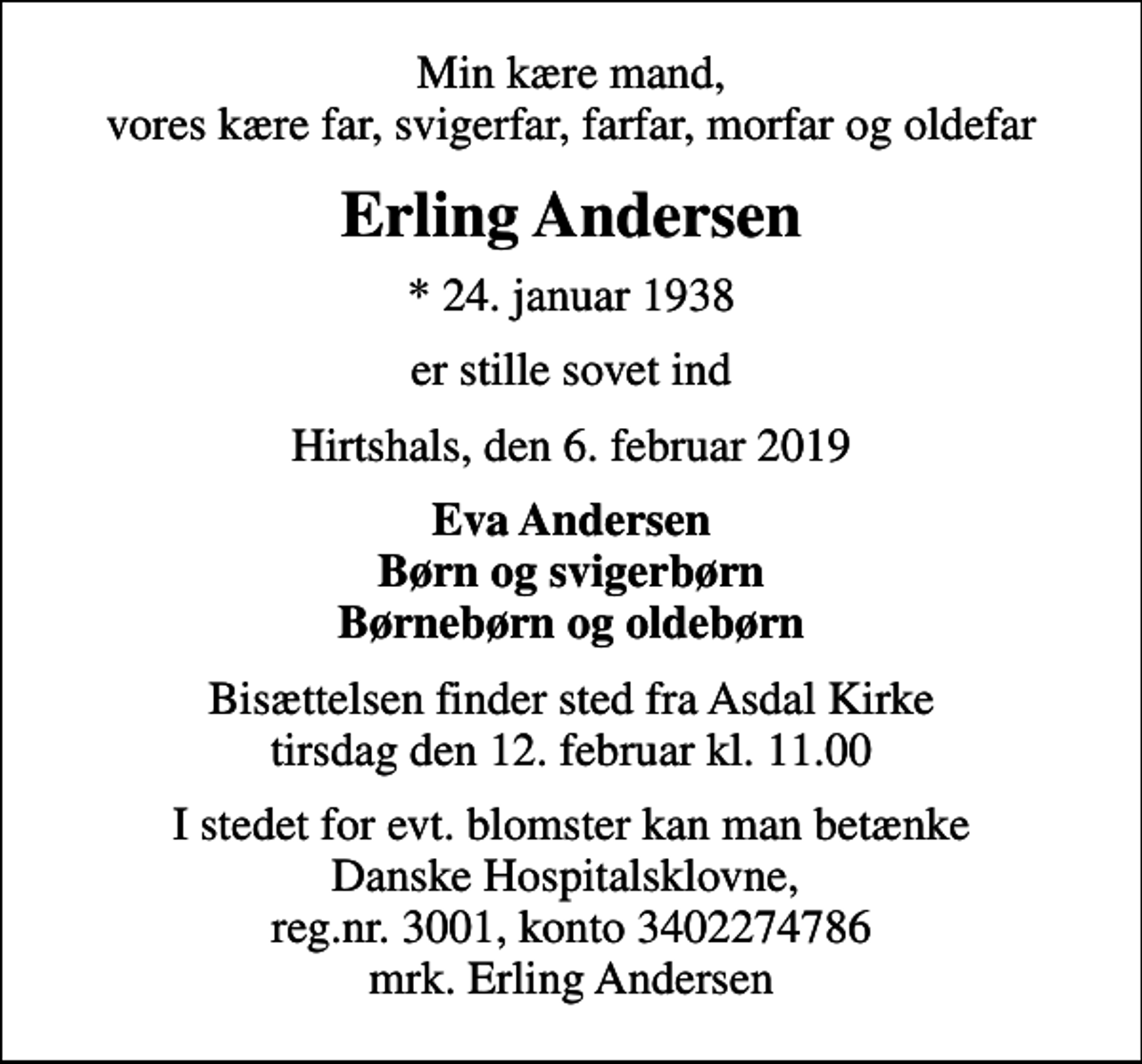 <p>Min kære mand, vores kære far, svigerfar, farfar, morfar og oldefar<br />Erling Andersen<br />* 24. januar 1938<br />er stille sovet ind<br />Hirtshals, den 6. februar 2019<br />Eva Andersen Børn og svigerbørn Børnebørn og oldebørn<br />Bisættelsen finder sted fra Asdal Kirke tirsdag den 12. februar kl. 11.00<br />I stedet for evt. blomster kan man betænke<br />Danske Hospitalsklovne reg.3001,konto3402274786mrk. Erling<br />Andersen<br />I stedet for evt. blomster kan man betænke Danske Hospitalsklovne, reg.nr. 3001, konto 3402274786 mrk. Erling Andersen</p>