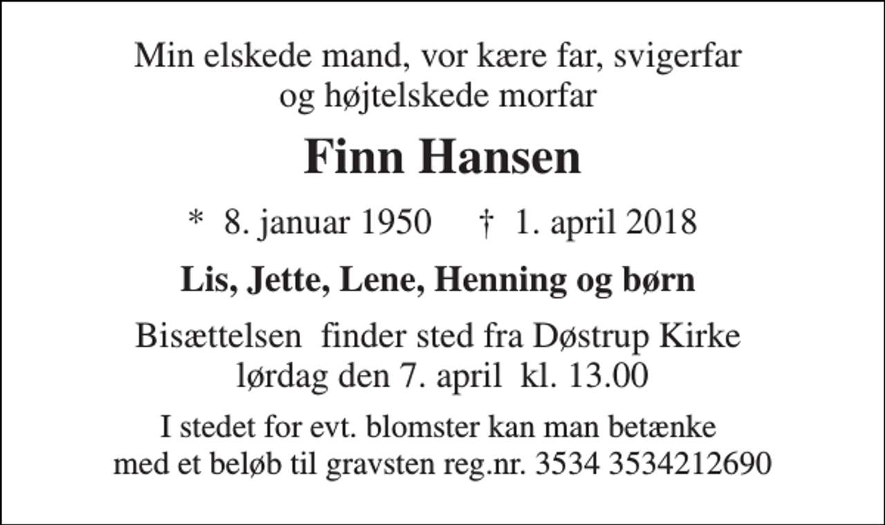 <p>Min elskede mand, vor kære far, svigerfar og højtelskede morfar<br />Finn Hansen<br />*​ 8. januar 1950​ †​ 1. april 2018<br />Lis, Jette, Lene, Henning og børn<br />Bisættelsen​ finder sted fra Døstrup Kirke​ lørdag den 7. april​ kl. 13.00<br />I stedet for evt. blomster kan man betænke med et beløb til gravsten reg.nr. 3534 3534212690</p>